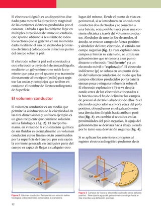 El electro­cardiógrafo es un dispo­si­ti­vo dise­             lugar del mismo. Desde el punto de vista ex­
ñado para mostrar la dirección y mag­nitud                    perimental, si se introducen en un volu­men
de las corrientes eléctricas produ­ci­das por el              conductor dos electrodos y se conectan a
corazón. Debido a que la corriente fluye en                   una batería, será posible hacer pasar una cor­
múltiples direcciones del músculo car­díaco,                  riente eléctrica a través del volumen conduc­
este aparato obtiene la resultante de todos                   tor. Alrededor de uno de los elec­tro­dos, el
los vectores que se generan en un momento                     ánodo, se crea un campo de fuerza positivo
dado mediante el uso de elec­tro­dos (contac­                 y alrededor del otro electrodo, el cátodo, un
tos eléc­tri­cos) colocados en diferentes partes              campo negativo (fig. 2). Para explorar estos
del cuerpo sobre la piel.                                     campos y limitar su extensión, se utiliza un
                                                              galvanómetro que se conecta a un punto
El electrodo sobre la piel está conectado a                   distante o electrodo “indiferente” y a un
otro electrodo a través del electrocardiógrafo,               electrodo móvil o “explorador”. El electrodo
mediante un galvanómetro se mide la co­                       indiferente (p) se coloca en un punto aleja­
rriente que pasa por el aparato y se trans­mi­te              do del volumen conductor, de modo que los
direc­­ta­mente al inscriptor (estilo) para re­gis­
                                                              campos eléctricos producidos por la batería
trar las ondas y complejos que reciben en
                                                              ejerzan poca o ninguna influ­en­cia sobre él.
conjunto el nombre de Electrocar­dio­gra­ma
                                                              El electrodo explorador (P) se va despla­
de Superficie.
                                                              zando cerca de los electrodos conec­ta­dos a
                                                              la batería con el fin de delimitar los campos
El volumen conductor                                          de potencial eléctrico alrededor de ellos. Si el
                                                              electrodo explorador se coloca cerca del polo
El volumen conductor es un medio que                          positivo, obtendremos en el galvanó­metro
permite la con­ducción de la electricidad en
                                                              una desviación dirigida hacia arriba o posi­
las tres dimensiones y un buen ejemplo es
                                                              tiva (fig. 3); en cambio si se coloca en las
un gran recipiente que contiene solución
                                                              proximidades del polo nega­ti­vo, la aguja del
salina fisiológica (fig. 2). El cuerpo hu­
                                                              galvanómetro se desviará hacia abajo, siendo
mano, en virtud de la cons­titución química
                                                              por lo tanto una desvia­ción negativa (fig. 4).
de sus fluidos es esencialmente un volumen
conductor cuyos límites están constituidos
                                                              Si se aplican los anteriores conceptos al
por la superficie del cuerpo; por esta razón
                                                              registro electrocar­diográfico podemos decir
la corriente generada en cualquier parte del
cuerpo es capaz de llegar a cualquier otro




                                                              Figura 3. Campos de fuerza y electrodo explorador cerca del polo
Figura 2. Volumen conductor. Recipiente con solución salina   positivo. Note que la aguja del galvanómetro se dirige hacia ar­
fisiológica y dos electrodos conectados a una batería.        riba (inscribe una deflección positiva).

12
 
