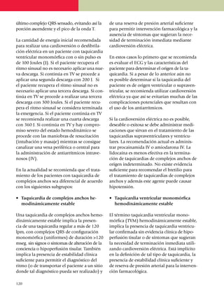 último comple­jo QRS sensado, evitando así la         de una reserva de presión arterial suficiente
por­ción ascen­dente y el pico de la onda T.          para permitir inter­vención farma­co­lógica y la
                                                      ausencia de síntomas que sugieran la nece­
La cantidad de energía inicial recomendada            sidad de terminación inmediata me­dian­te
para realizar una cardioversión o desfibri­la­        cardioversión eléctrica.
ción eléctrica en un paciente con taquicardia
ventricular mono­mórfica con o sin pulso es           En estos casos lo primero que se recomienda
de 100 Joules (J). Si el paciente recupera el         es evaluar el ECG y las características del
ritmo sinusal no es necesario aplicar una nue­        paciente para determinar el origen de la ta­
va descarga. Si continúa en TV se procede a           qui­cardia. Si a pesar de lo anterior aún no
apli­car una segunda descarga con 200 J. Si           es posible de­ter­minar si la taqui­cardia del
el pa­cien­te recupera el ritmo sinusal no es         pa­cien­te es de origen ventricular o supraven­
nece­sa­rio aplicar una tercera descarga. Si con­     tricular, se reco­mien­da utilizar cardio­versión
ti­núa en TV se procede a realizar una tercera        eléc­trica ya que así se evitarían muchas de las
descarga con 300 Joules. Si el pa­cien­te recu­       compli­caciones poten­ciales que re­sul­tan con
pera el ritmo si­nusal se considera ter­­minada       el uso de los anti­arrít­micos.
la emer­­­­gencia. Si el paciente con­­ti­núa en TV
se re­co­mienda realizar una cuarta descarga          Si la cardioversión eléctrica no es posible,
con 360 J. Si continúa en TV y hay compro­            deseable o exitosa se debe administrar me­di­
miso se­vero del estado hemo­di­ná­mi­co se           caciones que sirvan en el tratamiento de las
procede con las ma­­niobras de resu­ci­ta­ción        taquicardias supraven­tri­cu­lares y ven­tri­cu­
(intubación y masaje) mientras se con­sigue           lares. La reco­mendación actual es adminis­
canalizar una vena periférica o central para          trar procainamida IV o amio­darona IV. La
la admi­nis­tra­ción de antiarrít­mi­cos intra­ve­    lidocaína es menos efectiva en la termi­na­
nosos (IV).                                           ción de taqui­cardias de comple­jos anchos de
                                                      origen indeter­mi­nado. No existe evidencia
En la actualidad se recomienda que el trata­          suficiente para recomendar el bretilio para
miento de los pa­cien­tes con taquicardia de          el trata­miento de taquicardias de complejos
comple­jos anchos sea diferen­cial de acuerdo         anchos y además este agen­te puede causar
con los siguientes subgrupos:                         hipotensión.

•	 Taquicardia de complejos anchos he­                •	 Taquicardia ventricular monomórfica
   modinámicamente estable                               hemodiná­micamente estable

Una taquicardia de complejos anchos hemo­             El término taquicardia ventricular mono­
dinámicamente estable implica la presen­              mórfica (TVM) hemodinámicamente estable,
cia de una taquicardia regular a más de 120           implica la presencia de ta­qui­cardia ventricu­
lpm, con complejos QRS de configuración               lar confirmada sin evidencia clínica de hipo­­
mono­mórfica (uniformes) de dura­ción >120            perfusión tisular o de síntomas que sugieran
mseg. sin signos o síntomas de alteración de la       la necesidad de terminación inmediata uti­li­
con­ciencia o hipoperfusión tisular. También          zando cardioversión eléctrica. Está implícito
implica la presencia de esta­bi­li­dad clínica        en la definición de tal tipo de taquicardia, la
suficiente para per­mi­tir el diagnóstico del         presencia de estabilidad clínica suficiente y
ritmo (o de transportar el paciente a un sitio        de reserva de pre­sión arterial para la inter­ven­
donde tal diagnóstico pueda ser realizado) y          ción farmacológica.

1
	 20
 