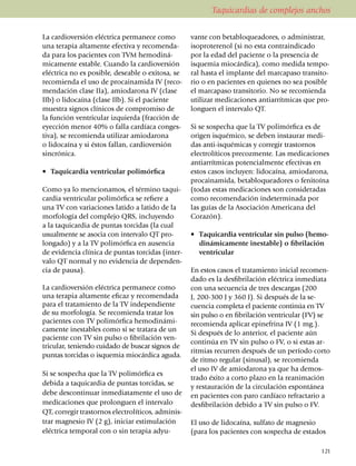 Taquicardias de complejos anchos

La cardioversión eléctrica permanece como               vante con beta­blo­quea­do­res, o adminis­trar,
una terapia altamente efectiva y recomen­da­            iso­­pro­terenol (si no esta contra­indi­cado
da para los pacientes con TVM hemodi­ná­                por la edad del paciente o la pre­sencia de
micamente estable. Cuando la cardio­ver­sión            isquemia mio­cárdica), como medida tempo­
eléctrica no es posible, deseable o exitosa, se         ral hasta el implante del mar­capaso trans­i­to­
reco­mienda el uso de procai­namida IV (re­co­          rio o en pa­cien­tes en quienes no sea posible
mendación clase IIa), amiodarona IV (clase              el marcapaso transitorio. No se recomienda
IIb) o lidocaína (clase IIb). Si el pa­cien­te          utilizar medica­cio­nes antiarrít­micas que pro­
muestra signos clí­ni­cos de compromiso de              lon­guen el intervalo QT.
la función ventricular izquierda (fracción de
eyección menor 40% o falla cardíaca conges­             Si se sospecha que la TV poli­mórfica es de
ti­va), se reco­mienda utilizar amioda­rona             origen isqué­mi­co, se deben instaurar medi­
o lidocaína y si éstos fallan, cardioversión            das anti-isquémicas y corregir trastornos
sincrónica.                                             electrolíticos precoz­mente. Las medicaciones
                                                        antiarrítmicas potencialmente efectivas en
•	 Taquicardia ventricular polimórfica                  estos casos inclu­yen: lidocaína, amioda­ro­na,
                                                        procainamida, betablo­quea­dores o fenitoína
Como ya lo mencionamos, el término taqui­               (todas estas medicaciones son consideradas
cardia ventricular polimórfica se refiere a             como recomen­da­ción inde­ter­minada por
una TV con variaciones latido a latido de la            las guías de la Asociación Ame­ri­ca­na del
morfología del complejo QRS, incluyendo                 Corazón).
a la taqui­car­dia de puntas torcidas (la cual
usualmente se asocia con in­­ter­­valo QT pro­          •	 Taquicardia ventricular sin pulso (he­mo­
longado) y a la TV polimórfica en ausencia                 diná­mica­men­te inestable) o fibrilación
de evi­­dencia clínica de puntas tor­­cidas (in­ter­       ventricular
valo QT normal y no evidencia de depen­den­
cia de pausa).                                          En estos casos el tratamiento inicial reco­men­
                                                        dado es la des­­­fi­bri­lación eléctrica inme­diata
La cardioversión eléctrica per­ma­nece como             con una secuencia de tres des­­car­gas (200
una terapia alta­mente eficaz y reco­men­dada           J, 200-300 J y 360 J). Si des­pués de la se­
para el tratamiento de la TV independiente              cuencia comple­ta el paciente continúa en TV
de su mor­fo­lo­gía. Se recomienda tratar los           sin pulso o en fibrilación ventricular (FV) se
pa­cientes con TV polimórfica hemodiná­mi­              reco­mien­da aplicar epinefrina IV (1 mg.).
ca­mente ines­ta­bles como si se tratara de un          Si después de lo anterior, el paciente aún
paciente con TV sin pulso o fi­brilación ven­
                                                        continúa en TV sin pulso o FV, o si estas ar­
tri­cular, teniendo cuidado de buscar sig­nos de
                                                        ritmias recurren después de un período corto
puntas torcidas o isquemia miocárdica aguda.
                                                        de ritmo regular (sinusal), se recomienda
                                                        el uso IV de amio­da­rona ya que ha demos­
Si se sospecha que la TV poli­mórfica es
                                                        trado éxito a corto plazo en la reanimación
debi­da a taquicardia de puntas torcidas, se
                                                        y restauración de la circulación espontánea
debe descontinuar inme­dia­tamente el uso de            en pacientes con paro cardíaco refractario a
medica­cio­nes que pro­longuen el inter­va­lo           desfibrilación debido a TV sin pulso o FV.
QT, corregir tras­tornos electro­lí­ti­cos, admi­nis­
trar magnesio IV (2 g), iniciar esti­mula­ción          El uso de lidocaína, sulfato de magnesio
eléc­­tri­ca temporal con o sin terapia adyu­           (para los pacientes con sospecha de estados

                                                                                                       121
 