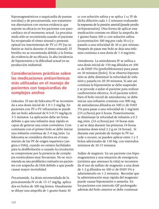 hipo­magnesémicos o taquicar­dia de puntas            cc con solución salina y se aplica 1 cc IV de
torcidas) y de procaina­mida, son trata­mien­         dicha dilución cada 1-2 minutos evaluando
tos alter­na­tivos con menos evidencia que            la respuesta de la presión arterial (puede pro­du­
soporte su efi­ca­cia en los pa­­cien­tes con paro    cir hipotensión). Otra forma de aplicar esta
cardíaco en el momento actual. La pro­cai­na­­        medicación consiste en diluir la ampolla de
mida sólo se reco­mienda cuan­do el pa­cien­te        1 gramo hasta 100 cc con solución salina
ha recu­pe­ra­do el ritmo sinu­sal y presenta         (concen­tración 100 mg por cada 10 cc) y
episod ios intermi­tentes de TV o1 FV (su in­         pasarla a una velocidad de 10 cc por minuto.
fu­sión se inicia durante el ritmo si­nu­sal). El     Después de pasar este bolo se deja una in­fu­
bretilio no se re­co­mien­da debi­do a la limi­ta­    sión continua a una dosis de 1-4 mg/min.
da evi­dencia de su eficacia, la alta inci­den­cia
de hipo­tensión y la difi­cul­tad actual en su        Amiodarona. La amiodarona IV se utiliza a
pro­ducción industrial.                               una dosis inicial de 150 mg diluidos en 100
                                                      cc de DAD 5% (preferiblemente) para pasar
Consideraciones prác­ti­cas sobre                     en 10 minutos (bolo). Si se observa hipo­ten­
las medica­­cio­nes antiarrítmicas                    sión se debe disminuir la velocidad de in­fu­
                                                      sión y pasarla en 20-30 minutos. Si aún así
más utilizadas en el manejo de                        continúa la hipotensión se debe suspender
pacientes con taqui­cardias de                        y se procede a sedar el paciente para realizar
complejos anchos                                      cardioversión eléctrica. Si el paciente toleró
                                                      bien el bolo inicial de amio­da­r­ona, se debe
Lidocaína. El uso de lidocaína IV se reco­mien­       iniciar una infusión continúa con 900 mg.
da a una dosis inicial de 1.0-1.5 mg/kg. En           de amio­darona diluidos en 500 cc de DAD
pa­cientes con TV o FV refrac­ta­rias se pue­de       5% para pasar a una velocidad de 1 mg/min
dar un bolo adicional de 0.5-0.75 mg/kg en            (33 cc/hora) por 6 horas. Poste­rior­mente,
3-5 minutos. La aplicación debe ser lenta             se dis­mi­nuye la velocidad de infusión a 0.5
debido a que una in­fu­sión muy rápida es             mg./min. (16 cc/hora) por 18 horas más
capaz de ge­nerar una crisis convulsiva. Con­         y así se deja durante las primeras 24 horas
co­­mi­tante con el primer bolo se debe iniciar       (máxima dosis total 2.2 g en 24 horas). Si
una infu­sión con­­ti­nua de 2-4 mg./min. La          durante este período de tiempo la TV no
lidocaína se considera efec­tiva en el trata­         cede o recurre, se pueden apli­car entre 1 y 3
miento de las TV de origen isquémico (an­             bolos adicio­nales de 150 Mg. con intervalos
gina o IAM), cuando no existen facili­da­des          míni­mos de 10-15 minutos.
para la desfibrilación o cuando la circu­la­ción
se compro­mete por la presencia de comple­            Sulfato de magnesio. En un paciente con hipo­
jos ventriculares muy frecuentes. No se reco­         magnesemia y una situación de emer­gencia
mienda su uso pro­­fi­láctico rutinario en pa­cien­   (arritmia que amenace la vida) se recomien­
tes con sospecha de IAM debido a que puede            da el uso de sulfato de magnesio a una dosis
causar mayor mor­ta­lidad.                            de 1-2 g diluidos en 100 cc de DAD 5% y
                                                      administrarlo en 1-2 minutos. Recordar que
Procainamida. La dosis reco­mendada de la             la administración muy rápida del magnesio
pro­ca­ina­mida IV es de 15-17 mg/kg. apli­ca­        puede causar hipo­tensión o asistolia. En
dos en bolos de 100 mg lentos. Usualmente             los pacientes con intervalo QT prolongado
se diluye una ampolla de 1 gramo hasta 10             además del bolo anterior se debe continuar


1
	 22
 