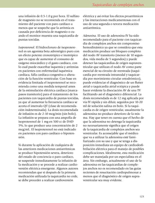 Taquicardias de complejos anchos

una infusión de 0.5-1.0 g por hora. El sulfato      eléctrica y así evitar los efectos proarrítmicos
de magnesio no se reco­mien­da en el trata­         y las interacciones medica­men­tosas con el
miento del paciente con paro cardíaco a             uso de una se­gun­da o tercera medicación
menos que se sospeche que la arritmia es            anti­arrít­mica.
causada por defi­ciencia de mag­nesio o cu­
ando el monitor muestra una taqui­cardia de         Adenosina. El uso de adenosina IV ha sido
puntas torcidas.                                    recomendado para el paciente con taqui­car­
                                                    dia de complejos anchos sin compro­miso
Isoproterenol. El hidrocloruro de isoprotere­       hemodinámico ya que se considera que esta
nol es un agonista beta adrenérgico puro con        medicación produce un bloqueo completo
un efecto potente cronotrópico e ino­tró­pico       del nodo AV transitorio (menor de 10 segun­
que es capaz de aumentar el consumo de              dos, vida media de 5 segundos) y puede
oxíge­no mio­cár­dico y el gasto car­díaco, con     detener las taquicardias de origen su­pra­ven­
lo cual puede exa­cerbar isquemia y arrit­mias      tricular que utilizan el nodo AV como parte
en pacientes con enfermedad isqué­mica              esencial de su circuito de reentrada (ta­qui­
car­día­ca, falla car­díaca congestiva o alte­ra­   car­­dia por reentrada intranodal y taquicar­
ción de la función ventricular. Con base en         dia por movimiento circular orto­dró­mico),
evi­dencia limitada el isoproterenol se reco­       pue­de evidenciar el diagnóstico de un flutter
mienda co­mo una medida temporal antes              atrial o taquicardia atrial ectópica y puede
de la estimu­la­ción eléc­trica cardíaca (mar­ca­   hacer evidente la diso­ciación AV de una TV
pa­sos transi­to­rio) para el tratamiento de los    faci­li­tan­do así el diagnóstico dife­ren­cial. La
pacientes con taqui­car­dia de puntas torcidas,     dosis reco­men­dada es de 12 mg aplicada por
ya que al aumentar la frecuencia cardíaca se        vía IV rápida y sin diluir, se­gui­dos por 10-20
acorta el intervalo QT (clase de reco­men­da­       ml de solución salina en bolo. Si la taqui­
ción inde­ter­minada). La dosis reco­men­dada       cardia es de origen ventricular, usual­mente la
de in­fu­sión es de 2-10 mcg/min (sin bolo).        ade­­no­sina no produce de­te­rioro de la mis­
La infu­sión se pre­pa­ra con una ampolla de        ma. Hay que tener en cuenta que el hecho de
isoproterenol de 1 mg en 500 cc de DAD              que la adenosina no detenga la taquicardia
5%, lo que produce una con­centración de 2          no ne­ce­sa­riamente significa que el origen
mcg/mL. El isoproterenol no está indicado           de la ta­qui­cardia de complejos anchos sea
en pacientes con paro cardíaco o hipo­ten­          ventri­cular. Es acon­sejable que el médico
sión.                                               que va a uti­li­zar la adenosina esté fami­
                                                    liarizado con su uso y que se tenga a dis­
Si durante la aplicación de cualquiera de           posición inme­dia­ta un equipo de cardiodes­fi­
las anteriores medi­caciones antiarrítmicas         bri­lación eléc­trica para el manejo de posibles
se produce hipotensión severa, deterioro            complicaciones. Idealmente, esta medicación
del estado de con­ciencia o paro cardíaco,          debe ser mane­jada por un es­pecialista en el
se suspende inmedia­ta­mente la infusión de         área. Sin embargo, actualmente el uso de la
la medicación y se procede a realizar cardio­       adenosina en las ta­quicardias de comple­
versión eléctrica emergente. Algunos autores        jos anchos no es reco­mendado en las guías
recomiendan que si después de la primera            re­­­cien­tes de resucitación car­dio­pul­monar a
medi­ca­ción utilizada la taquicardia no cede,      menos que el diag­nós­tico de origen supra­
se debe proceder a rea­li­zar cardioversión         ventricular sea muy evidente.




                                                                                                   123
 