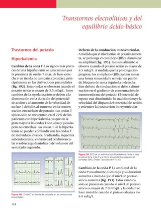 Transtornos electrolíticos y del
                                                         equilibrio ácido-básico


Trastornos del potasio                                         Defecto de la conducción intraventricular.
                                                               A medida que el nivel sérico de potasio au­­men­
Hiperkalemia                                                   ta, se prolonga el complejo QRS y dis­mi­nuye
                                                               su amplitud (fig. 193). Esto usual­men­te se
Cambios de la onda T. Los signos más pre­co­                   observa cuando el potasio sé­rico es mayor de
ces de una hiperkalemia se caracterizan por                    6.5 mEq/L. A medida que la pro­longación
la presencia de ondas T altas, de base estre­                  progresa, los complejos QRS pue­den tomar
cha y en tienda de campaña (picudas), prin­                    una forma sinusoidal y semejar un patrón
ci­pal­mente en las deri­va­ciones pre­cor­diales              de bloqueo de rama izquierda o derecha.
(fig. 192). Estas ondas se observan cuando el                  Este defecto de con­ducción se debe a dismi­
potasio sérico es mayor de 5.5 mEq/L. Estos                    nu­ción en el gradiente de con­cen­tra­ción de
cambios de la repolarización se deben a la                     trans­membra­na del potasio. El po­­ten­cial de
disminución en la duración del potencial                       reposo está disminuido, lo cual dis­mi­nuye la
de acción y al au­men­to de la velo­cidad de                   velocidad del disparo del po­ten­cial de acción
su fase 3 debidos al aumento en la con­cen­                    y enlentece la conducción in­traven­tricular.
tra­ción extra­celular de potasio. Las ondas T
típicas sólo se encuentran en el 22% de los
pacientes con hiper­ka­le­mia, ya que en la
gran mayoría las ondas T son altas y picudas
pero no estrechas. Las ondas T de la hiper­ka­
lemia se pueden con­fun­dir con las ondas T
de indi­vi­duos jóvenes, bradi­car­dia, is­que­mia
subendocárdica, enfer­­medad cerebrovascu­
lar o sobrecarga diastólica o de volumen del
ventrículo iz­quier­do.

                                                               Figura 193. ECG de un individuo con hiperkalemia. Note la baja
                                                               amplitud de la onda P y la forma sinusoidal que adquiere el
                                                               complejo QRS. Ondas T picudas de V1 a V3.


                                                               Cambios de la onda P. La amplitud de la
                                                               onda P usual­mente disminuye y su duración
                                                               aumenta a medida que el nivel de po­tasio
                                                               sérico aumenta (fig. 193). Estos cambios
                                                               sólo se presentan cuando el nivel de potasio
                                                               sérico es mayor de 7.0 mEq/L y la onda P se
                                                               hace in­visible cuando el potasio alcanza los
Figura 192. Ondas T en tienda de campaña en las derivaciones
precordiales.                                                  8.8 mEq/L.

1
	 24
 