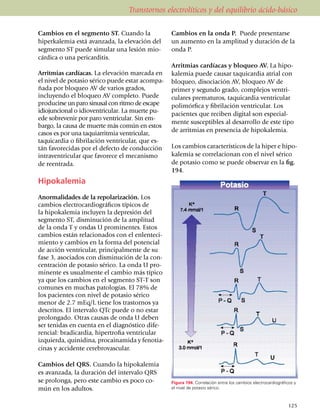 Transtornos electrolíticos y del equilibrio ácido-básico

Cambios en el segmento ST. Cuando la                  Cambios en la onda P. Puede presentarse
hiperkalemia está avanzada, la elevación del          un aumento en la amplitud y duración de la
segmento ST puede simular una lesión mio­             onda P.
cárdica o una pericarditis.
                                                      Arritmias cardíacas y bloqueo AV. La hipo­
Arritmias cardíacas. La eleva­ción marcada en         kalemia puede causar taquicardia atrial con
el nivel de po­tasio sérico puede estar acompa­       bloqueo, disociación AV, bloqueo AV de
ñada por bloqueo AV de varios gra­dos,                pri­­mer y se­gun­do grado, complejos ven­tri­
inclu­yendo el bloqueo AV completo. Puede             cu­lares prematuros, taquicardia ventricular
pro­du­cirse un paro sinusal con ritmo de escape      poli­mór­fica y fibrilación ven­tri­cu­lar. Los
idio­­juncional o idioven­tricular. La muerte pu­     pacientes que reciben digital son especial­
ede sobrevenir por paro ventricular. Sin em­
                                                      mente suscep­tibles al desarrollo de este tipo
bargo, la causa de muerte más común en estos
                                                      de arritmias en presencia de hipokalemia.
casos es por una taquia­rrit­mia ventricular,
taqui­car­dia o fibrilación ventricular, que es­
tán favore­ci­das por el defecto de con­duc­ción      Los cambios característicos de la hiper e hipo­
intraventricular que favorece el mecanismo            kalemia se corre­lacionan con el nivel sérico
de reentrada.                                         de potasio como se puede observar en la fig.
                                                      194.
Hipokalemia
Anormalidades de la repolarización. Los
cambios electro­cardiográficos típicos de
la hipokalemia incluyen la depresión del
seg­­mento ST, disminución de la amplitud
de la onda T y ondas U promi­nen­tes. Estos
cambios están rela­cio­nados con el enlente­ci­
miento y cambios en la forma del po­ten­cial
de acción ventricular, principalmente de su
fase 3, aso­­ciados con dismi­nución de la con­­
centra­ción de potasio sérico. La onda U pro­
mi­nente es usual­mente el cambio más típico
ya que los cambios en el segmento ST-T son
comunes en muchas patologías. El 78% de
los pacien­tes con nivel de potasio sérico
menor de 2.7 mEq/L tiene los trastornos ya
descritos. El intervalo QTc puede o no estar
prolongado. Otras causas de onda U deben
ser tenidas en cuenta en el diagnóstico dife­
rencial: bra­di­cardia, hipertrofia ventricular
izquierda, qui­ni­dina, pro­cai­na­mida y feno­tia­
cinas y acci­den­te cerebrovascular.

Cambios del QRS. Cuando la hipokalemia
es avanzada, la duración del intervalo QRS
se prolonga, pero este cambio es poco co­             Figura 194. Correlación entre los cambios electrocardiográficos y
mún en los adultos.                                   el nivel de potasio sérico.



                                                                                                                  125
 