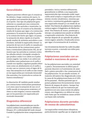 Generalidades                                       paroxístico, inicia y termina súbita­mente,
                                                    gene­ral­mente es debida a una taqui­cardia
Algunos pacientes refieren que el corazón se        supraventricular tipo reentrada nodal, taqui­
les detiene y luego comienza de nuevo, lo           cardia atrial ectópica o taquicardia por mo­vi­
que produce una sensación de golpe o brin­co        miento circular orto­dró­mico, mientras que
en el pecho. Este tipo de palpitación ge­ne­        un inicio y terminación graduales su­gieren
ral­mente es causada por una con­tracción           una taquicardia sinusal y/o un estado de an­
pre­ma­tura de las aurículas o ventrículos. La      siedad. Una his­­to­ria de palpitaciones rá­pi­das y
sen­sa­ción de que el corazón se ha detenido        caóticas sugiere el diagnóstico de fibri­la­ción
resulta de la pausa que sigue a la contracción      atrial. Una his­­to­ria de mareo, presíncope y
pre­ma­tura y la sensación de golpe lo pro­du­      sín­cope con palpitaciones pue­de ser debido
ce la contracción fuerte que sigue a la pausa.      a taquicardia ventricular. Una historia de
La sen­sa­ción de aleteo rápido en el pecho         síncope después de un episodio de pal­pi­ta­
pue­de resultar de arrit­mias auriculares o ven­    ciones sugiere asis­to­lia o bradicar­dia severa
tri­cula­res, incluida la taquicardia sinusal. La   que sigue a la termi­na­ción de la arritmia.
sensa­ción de taco en el cuello es causada por
la disociación de las con­traccio­nes auri­cu­      Las circunstancias durante las cuales las pal­pi­
lares y ventriculares (disociación AV), de tal      taciones ocu­rren, a menudo son útiles para
manera que las aurículas se contraen contra         identificar la causa.
las vál­vu­las mitral y tricúspide cerradas lo
que pro­duce ondas A en cañón en el pulso           Palpitaciones asociadas con an-
venoso yugular. Las ondas A en cañón son            siedad o reacciones de pánico
per­ci­bi­das como pulsaciones en el cuello y
cuando son rápidas y regulares pueden obser­        En las palpitaciones asociadas con ansiedad
varse como un abultamiento en el cuello y           o pánico, fre­cuentemente es difícil para el
en este caso se conocen como el signo de la         paciente discernir si el sen­ti­miento de ansie­
rana. Esta sensación en el cuello es más co­mún     dad o pánico precedió o fue conse­cuen­cia de
en las taquicardias por reentrada intranodal        las palpitaciones. En un estudio reciente, el
(las aurículas y los ventrículos se activan de      trastorno del pánico fue diagnosticado como
manera simul­tá­nea).2                              la causa de las palpitaciones hasta en el 20%
                                                    de los pacientes. Muchos pacientes que re­
La disociación AV también puede resultar            por­tan palpitaciones frecuentemente tienen
por con­traccio­nes ventriculares prematuras        historia de ataques de pánico. Aunque hay
y en estos casos la sensación de taco en el         buena evi­dencia de que los trastornos psi­
cuello sucede en unas pocas ocasiones y el          quiátricos son una causa común de pal­pi­ta­
ritmo es más irregular y menos sostenido            ciones, este diagnóstico no deberá ser acep­
que en los pacientes con taquicardia por            tado hasta que las ver­da­de­ras causas arrít­mi­
reentrada intranodal.2                              cas hayan sido excluidas.

Diagnóstico diferencial                             Palpitaciones durante períodos
Las palpitaciones caracterizadas por una fre­       de exceso de catecolaminas
cuencia cardíaca lenta pueden ser debidas a
bloqueo AV o enfermedad del nodo sinu­sal.          Las taquicardias ventriculares idiopáticas,
Cuando la palpitación tiene compor­ta­miento        particularmente aquellas que se originan del

1
	 32
 