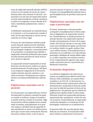 Evaluación del paciente con palpitaciones y arritmias

tracto de salida del ventrículo derecho (TSVD),        presenta durante el reposo en cama. Además,
ocurren en los estados de exceso de cateco­            el reposo y la tranquilidad del ambiente ha­­cen
la­minas tales como durante el ejercicio. Los          que las pal­pi­taciones se perciban me­jor por el
pacientes con este tipo de taquicardia tienen          paciente.
co­­­ra­zón estructuralmente normal, usual­men­
te están en la segunda o tercera década de la          Palpitaciones asociadas con sín-
vida y manifiestan pal­pita­ciones, mareo o            cope o presíncope
síncope
                                                       El mareo, presíncope o sín­cope pueden
La fibrilación atrial puede ser inducida du­­ran­      acompañar a las pal­pi­taciones y hacen sos­­pe­
te el ejercicio o en la recu­pe­ra­ción cuando el      char el diagnóstico de taqui­cardia ven­tri­cu­
retiro de las catecolaminas se asocia con un           lar. Ocasional­mente, se puede presentar un
aumento en el tono vagal.                              síncope durante una taqui­car­dia supra­ven­
                                                       tricular, princi­pal­mente al inicio de la taqui­
El exceso de cate­co­laminas también puede             car­dia. Este tipo de síncope se cree que re­sul­
ocurrir durante experiencias de sobre­salto            ta por una va­so­di­la­ta­ción aguda, una fre­cuen­
emo­cional. Los pacientes con sín­­dro­me de           cia cardíaca rápida con gasto car­­día­co bajo
QT pro­lon­gado congé­ni­to, carac­te­rís­ti­ca­men­   o por ambas razones. Si las pal­pitaciones se
te se pre­sen­tan con pal­pi­taciones debi­das a       presentan en un individuo con ante­ce­dentes
taquicardia ventri­cu­lar poli­mórfica tipo pun­tas    personales o familiares de muerte súbita car­día­
torcidas durante perío­dos de estrés emo­cio­          ca, se debe sospechar una arritmia ven­tri­cu­
nal o ejercicio vigo­ro­so.                            lar de compor­tamiento agresivo tipo taqui­
                                                       cardia ven­tri­cular (mono o poli­mór­fica) o
La taquicardia sinusal ina­pro­piada se mani­
                                                       fibrilación ventricular.
fiesta por una frecuencia cardíaca en reposo
permanentemente elevada (mayor 100 lpm)
y una res­puesta exagerada de la fre­cuen­cia          Evaluación diagnóstica
cardíaca durante ejercicio mínimo o con
                                                       La evaluación diagnóstica de todos los pa­
estrés emo­cio­nal. Usualmente son mujeres
                                                       cientes con pal­pi­ta­ciones deberá incluir una
jóvenes con hipersensibilidad beta adre­nér­
                                                       historia clínica detallada, un examen físico
gica.
                                                       completo y un ECG de 12 deriva­cio­nes. La
                                                       historia deberá incluir infor­ma­ción sobre las
Palpitaciones asociadas con la                         presentaciones características des­critas arriba
posición                                               así como la edad del paciente al inicio de las
                                                       palpitaciones. Un paciente que ha sufrido de
En los pacientes con taqui­car­dia por reen­tra­       palpitaciones rápidas desde la niñez proba­
da intranodal, la arritmia a menudo les apa­­re­       blemente tendrá una taquicardia paroxística
ce cuando se inclinan y luego se levan­tan y           supraventricular, usualmente a través de una
se puede terminar cuando se recuestan. Algu­           vía accesoria. Ocasionalmente, la taqui­car­dia
nos pacientes refieren palpitaciones cuando            ventricular idiopática y el síndrome de QT
están recostados, prin­­ci­palmente en la posi­        prolongado comienzan en la adolescencia.
ción supina o decúbito lateral iz­quier­do lo
que usualmente se asocia con latidos pre­ma­           El paciente debe dar una descripción deta­
turos que ocurren más comúnmente durante               lla­da de sus síntomas. El examinador debe
frecuencia cardíaca lenta, como la que se              ha­cer énfasis en determinar la frecuencia

                                                                                                      133
 