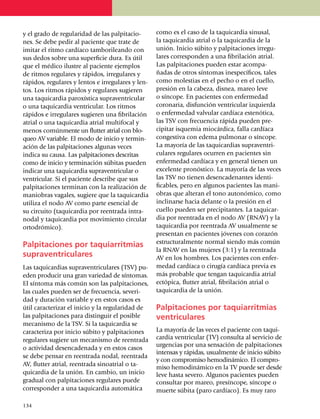 y el grado de regu­la­ridad de las palpi­ta­cio­    como es el caso de la taquicardia sinusal,
nes. Se debe pedir al paciente que trate de         la taqui­cardia atrial o la taquicardia de la
imitar el ritmo cardíaco tamborileando con          unión. Inicio súbito y pal­pi­taciones irregu­
sus dedos sobre una superficie dura. Es útil        lares corres­pon­den a una fibrilación atrial.
que el médico ilustre al paciente ejemplos          Las palpitaciones pueden estar acompa­
de ritmos regu­la­res y rápidos, irregulares y      ñadas de otros sínto­mas inespecíficos, tales
rápidos, regulares y lentos e irregulares y len­    como molestias en el pecho o en el cuello,
tos. Los ritmos rápidos y regulares sugieren        presión en la cabeza, disnea, mareo leve
una taquicardia paroxística supraventricular        o síncope. En pacientes con enfermedad
o una taqui­car­dia ventricular. Los ritmos         coro­naria, disfunción ven­tri­cular izquierda
rápidos e irre­gu­lares sugieren una fibrilación    o enfermedad valvular cardíaca estenótica,
atrial o una taquicardia atrial multi­fo­cal y      las TSV con frecuencia rápida pueden pre­
menos común­­mente un flutter atrial con blo­       cipitar isquemia miocárdica, falla cardíaca
queo AV va­riable. El modo de inicio y termin­      conges­ti­va con edema pul­mo­nar o síncope.
a­ción de las pal­pi­ta­cio­nes algunas veces       La mayo­ría de las taquicardias supra­ven­tri­
indica su causa. Las palpitaciones descritas        cu­lares regulares ocurren en pacientes sin
como de inicio y ter­mi­nación súbitas pueden       enfer­me­dad cardíaca y en general tienen un
indicar una taqui­car­dia supraventricular o        excelente pronóstico. La mayoría de las veces
ventricular. Si el pa­­ciente des­cribe que sus     las TSV no tienen desencadenantes iden­ti­
palpitaciones ter­mi­nan con la realización de      ficables, pero en algunos pacientes las mani­
maniobras vagales, sugiere que la taquicardia       obras que alteran el tono autonómico, como
utiliza el nodo AV como parte esencial de           inclinarse hacia delante o la presión en el
su circuito (taqui­car­dia por reen­trada intra­    cuello pue­den ser precipitantes. La taquicar­
nodal y taqui­car­dia por movimiento circular       dia por reentrada en el nodo AV (RNAV) y la
ortodrómico).                                       taqui­cardia por reentrada AV usualmente se
                                                    pre­sentan en pacientes jóvenes con corazón
                                                    estructuralmente normal siendo más común
Palpitaciones por taquiarritmias
                                                    la RNAV en las mujeres (3:1) y la reentrada
supraventriculares                                  AV en los hombres. Los pacientes con enfer­
Las taquicardias supra­ven­tri­culares (TSV) pu­    medad cardíaca o cirugía cardíaca previa es
eden producir una gran variedad de sín­to­mas.      más probable que tengan taquicardia atrial
El síntoma más común son las palpi­ta­ciones,       ectópica, flutter atrial, fibri­la­ción atrial o
las cuales pue­den ser de frecuencia, severi­       taquicardia de la unión.
dad y duración variable y en estos ca­sos es
útil caracterizar el inicio y la regu­la­ridad de   Palpitaciones por taquiarritmias
las palpitaciones para distinguir el posible        ventriculares
mecanismo de la TSV. Si la taqui­car­dia se
caracteriza por inicio súbito y palpi­ta­cio­nes    La mayoría de las veces el paciente con ta­qui­
regulares sugiere un meca­nismo de reentrada        cardia ventricular (TV) consulta al servicio de
                                                    urgencias por una sensación de palpitaciones
o actividad desencadenada y en estos casos
                                                    intensas y rápidas, usualmente de inicio sú­bito
se debe pensar en reentrada no­dal, reentrada
                                                    y con compro­mi­so hemodinámico. El compro­­­
AV, flutter atrial, reentrada sino­atrial o ta­
                                                    miso hemodiná­mico en la TV puede ser des­de
quicardia de la unión. En cambio, un inicio         leve hasta se­­vero. Algunos pa­cientes pue­den
gradual con palpitaciones regulares puede           con­sultar por mareo, presín­co­pe, síncope o
corresponder a una taquicardia auto­mática          muerte súbita (paro cardíaco). Es muy raro

1
	 34
 