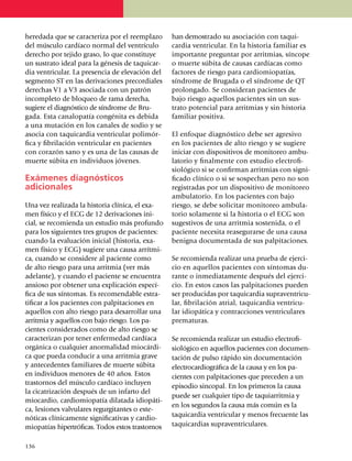 here­dada que se caracteriza por el reemplazo         han de­mos­trado su asocia­ción con taqui­
del músculo cardíaco normal del ventrículo            cardia ven­tri­cu­lar. En la his­to­ria familiar es
derecho por tejido graso, lo que constituye           impor­tante pre­gun­tar por arrit­mias, síncope
un sustrato ideal para la génesis de taqui­car­       o muerte súbita de causas cardíacas como
dia ventricular. La presencia de elevación del        factores de riesgo para cardiomiopatías,
segmento ST en las deri­va­cio­nes precordiales       sín­dro­me de Brugada o el síndrome de QT
derechas V1 a V3 asociada con un patrón               pro­lon­gado. Se consideran pacientes de
incompleto de blo­queo de ra­ma derecha,              bajo riesgo aquellos pacientes sin un sus­
sugiere el diagnóstico de sín­dro­me de Bru­          trato potencial para arrit­mias y sin historia
gada. Esta canalopatía congénita es de­bida           familiar positiva.
a una mutación en los canales de sodio y se
asocia con taqui­cardia ventricular poli­mór­         El enfoque diagnóstico debe ser agresivo
fica y fibrilación ventricular en pa­cientes          en los pacientes de alto riesgo y se sugiere
con corazón sano y es una de las causas de            ini­­­ciar con dispositivos de monitoreo ambu­
muerte súbita en individuos jóvenes.                  latorio y finalmente con estudio electro­fi­
                                                      siológico si se confirman arritmias con signi­
Exámenes diagnósticos                                 fi­cado clí­nico o si se sospechan pero no son
adicionales                                           regis­tradas por un dispositivo de monitoreo
                                                      ambulatorio. En los pacientes con bajo
Una vez realizada la historia clínica, el exa­­­      ries­go, se debe so­li­ci­tar monitoreo ambula­
men físico y el ECG de 12 derivaciones ini­           torio solamente si la historia o el ECG son
cial, se recomienda un estudio más pro­­fun­do        suges­ti­vos de una arritmia sos­te­nida, o el
para los siguientes tres grupos de pa­cientes:        paciente necesita rease­gu­rar­se de una causa
cuando la evaluación inicial (historia, exa­          benigna docu­mentada de sus palpitaciones.
men físico y ECG) sugiere una causa arrít­mi­
ca, cuando se considere al pa­ciente como             Se recomienda realizar una prueba de ejer­­ci­
de alto riesgo para una arritmia (ver más             cio en aquellos pacientes con sínto­mas du­­
ade­lante), y cuando el paciente se encuentra         ran­te o inmediatamente después del ejer­ci­
ansioso por obtener una explica­ción espe­cí­         cio. En estos casos las palpitaciones pueden
fica de sus síntomas. Es reco­men­dable estra­        ser pro­du­cidas por taquicardia su­pra­ven­tri­cu­
ti­ficar a los pacientes con palpi­ta­ciones en       lar, fibrilación atrial, taqui­car­dia ventri­cu­
aquellos con alto ries­go para desa­­rrollar una      lar idio­pá­tica y contracciones ventri­cu­la­res
arritmia y aquellos con bajo riesgo. Los pa­          prematuras.
cien­tes consi­de­rados como de alto riesgo se
caracterizan por tener en­fer­me­dad cardíaca         Se recomienda realizar un estudio electro­fi­
orgánica o cual­quier anor­ma­li­dad miocár­di­       siológico en aquellos pacientes con docu­men­
ca que pueda condu­cir a una arritmia grave           tación de pulso rápido sin docu­men­ta­ción
y antecedentes fami­liares de muerte súbita           electro­car­dio­gráfica de la causa y en los pa­­
en individuos me­no­res de 40 años. Estos             cientes con palpitaciones que pre­ce­den a un
tras­tornos del músculo car­día­co incluyen           episodio sinco­pal. En los primeros la causa
la cica­trización después de un in­far­to del
                                                      puede ser cualquier tipo de taqui­arrit­mia y
miocar­dio, cardio­miopatía dila­tada idiopáti­
                                                      en los segundos la causa más común es la
ca, le­sio­nes valvulares re­gur­gi­tan­tes o este­
                                                      taqui­cardia ventricular y me­nos fre­cuen­te las
nóticas clínicamente signi­fi­cativas y car­dio­
miopatías hipertróficas. To­dos estos tras­tor­nos    taquicardias supraventriculares.


1
	 36
 
