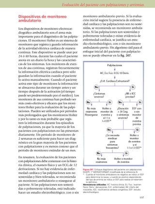 Evaluación del paciente con palpitaciones y arritmias


Dispositivos de monitoreo                          monitoreo ambu­la­torio previo. Si la evalua­
ambulatorio                                        ción inicial sugiere la presencia de enfer­me­
                                                   dad cardíaca y las palpitaciones son no sos­­te­
Los dispositivos de monitoreo electrocar­          ni­das, se recomienda un mo­ni­toreo ambu­la­
dio­gráfico ambu­la­torio son el arma más          torio. Si las pa­lpi­taciones son sostenidas y
impor­tante para el diagnóstico de las palpi­ta­   pobremente toleradas y existe evidencia de
cio­nes. El monitoreo Holter es un sistema de      enfermedad cardíaca, se justifica un estu­
moni­toreo que registra y guarda información       dio electrofisiológico, con o sin monitoreo
de la actividad eléctrica cardíaca de manera       ambu­latorio previo. Un algoritmo útil para el
conti­nua. Este dispositivo se puede usar por      en­fo­que inicial del paciente con palpitacio­
24 ó 48 horas, durante las cuales el paciente      nes se puede observar en la fig. 207.
anota en un diario la hora y las carac­terís­ti­
cas de los síntomas. Los monitores de even­
tos de asa continua, registran fre­cuen­temente
la infor­mación eléc­tri­ca cardíaca pero sólo
guardan la información cuando el paciente
lo activa manual­men­te. Cuando el paciente
activa este tipo de monitores la información
se almacena durante un tiempo antes y un
tiempo después de la activación (el tiempo
puede ser pre­deter­­minado por el médico). Los
monitores de asa continua han probado ser
más costo-efectivos y eficaces que los moni­
tores Holter para la evaluación de las palpi­
taciones. Pueden ser utilizados por períodos
más prolongados que los moni­to­reos Holter
y por lo tanto es más probable que regis­
tren la información duran­te los episodios
de palpitaciones, ya que la ma­yo­ría de los
pacientes con palpitaciones no las presentan
diariamente. Un período de moni­toreo de
2 semanas es suficiente para hacer un diag­
nóstico en la gran mayoría de los pacientes
con palpitaciones y es menos costoso que el
período de monitoreo están­dar de un mes.

En resumen, la evaluación de los pacientes
con palpitaciones debe comenzar con la his­to­
ria clínica, el examen físico y un ECG de 12
derivaciones. Si no hay evidencia de enfer­        Figura 207. Enfoque diagnóstico del paciente con palpitaciones
                                                   SHAPE * MERGEFORMAT (modificada de la referencia 3).
medad cardíaca y las palpitaciones son no          *	 Cuando el monitoreo ambulatorio es negativo se indica un EEF
sostenidas y bien toleradas, se recomienda             para determinar la causa, y cuando es positivo dependiendo
                                                       del tipo de arritmia se indica un EEF para realizar el trata­mien­
un monitoreo ambulatorio o reasegurar al               to definitivo.
paciente. Si las palpitaciones son sosteni­        Abreviaturas utilizadas: HC: historia clínica, Ex. Fco.: examen
                                                   físico, Deriv.: derivaciones, Enf.: enfermedad, IM: infarto del
das o pobremente toleradas, está indicado          miocardio, ICC: insuficiencia cardíaca congestiva, EEF: estudio
hacer un estudio electrofisiológico, con o sin     electrofisiológico.

                                                                                                                    137
 