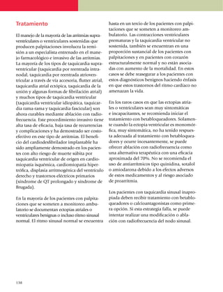 Tratamiento                                             hasta en un tercio de los pacientes con pal­pi­
                                                        taciones que se someten a monitoreo am­
El manejo de la mayoría de las arritmias supra­         bulatorio. Las contracciones ventriculares
ventriculares o ventriculares sostenidas que            prematuras y la taquicardia ventricular no
producen palpitaciones invo­lu­cra la remi­             sostenida, también se en­cuen­tran en una
sión a un especialista entrenado en el ma­ne­           proporción sus­tan­cial de los pacientes con
jo far­ma­cológico e invasivo de las arritmias.         pal­pi­taciones y en pacientes con corazón
La mayoría de los tipos de taqui­cardia supra­          estructuralmente nor­mal y no están asocia­
ven­tricular (taquicardia por reen­­trada intra­        das con aumento de la mortalidad. En estos
nodal, taquicardia por reen­trada atrio­ven­            casos se debe rease­gu­rar a los pacientes con
tricular a través de vía accesoria, flutter atrial,     estos diagnós­ti­cos benignos hacien­do énfasis
taquicardia atrial ectó­pi­ca, taquicardia de la        en que estos trastor­nos del ritmo cardíaco no
unión y algunas formas de fibrilación atrial)           amenazan la vida.
y muchos tipos de ta­quicardia ventricular
(taqui­cardia ventricular idiopática, taqui­car­        En los raros casos en que las ectopias atria­
dia rama-rama y ta­qui­cardia fascicular) son           les o ventriculares sean muy sintomáticas
ahora curables mediante ablación con radio­             e inca­pa­citantes, se recomienda iniciar el
frecuencia. Este proce­di­miento invasivo tiene         tratamiento con beta­blo­queadores. Sola­men­
alta tasa de eficacia, baja tasa de recu­rrencias       te cuando la ectopia ventricular es mo­­no­mór­
y compli­caciones y ha demostrado ser costo-            fica, muy sinto­má­tica, no ha tenido res­pues­
efectivo en este tipo de arritmias. El bene­fi­         ta adecuada al tratamiento con beta­blo­quea­
cio del cardiodesfibri­la­dor implan­ta­ble ha          dores y ocurre incesan­te­mente, se puede
sido amplia­­mente demostrado en los pacien­            ofrecer abla­ción con radio­fre­cuencia como
tes con alto riesgo de muerte súbita por                una alternativa terapéutica con una eficacia
taquicardia ven­tri­cular de origen en cardio­          aproximada del 70%. No se recomienda el
mio­patía isquémica, cardio­mio­patía hiper­            uso de anti­arrít­micos tipo quini­di­na, sotalol
trófica, displasia arritmogénica del ventrí­cu­lo       o amiodarona debido a los efectos adversos
derecho y trastornos eléctricos primarios               de estos me­di­camentos y al riesgo asociado
(síndrome de QT prolongado y síndrome de                de proarritmia.
Brugada).
                                                        Los pacientes con taquicardia sinusal ina­pro­
En la mayoría de los pacientes con palpi­ta­            piada deben recibir tratamiento con beta­blo­
ciones que se so­me­ten a monitoreo ambu­               queadores o calcio­anta­go­nistas como pri­me­
la­torio se documentan ectopias atriales o              ra opción. Si esta estrategia falla, se puede
ven­­tri­culares benig­nas o in­clu­so ritmo sinu­sal   intentar realizar una modifi­ca­ción o abla­
nor­mal. El ritmo sinusal normal se en­cuentra          ción con radio­fre­cuencia del nodo sinusal.




138
 