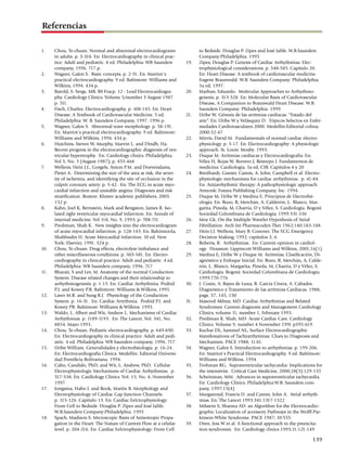Referencias

1.	    Chou, Te-chuan. Normal and abnormal electrocardiograms                  to Bedside. Douglas P. Zipes and José Jalife. W.B.Saunders
       in adults. p. 3-318. En: Electrocardiography in clinical prac­          Company:Philadelphia. 1995
       tice: Adult and pediatric. 4 ed. Philadelphia: WB Saunders       19.	   Zipes, Douglas P. Genesis of Cardiac Arrhythmias: Elec­
       company, 1996. 717 p.                                                   trophysiological considerations. p. 548-585. Capítulo 20.
2.	    Wagner, Galen S. Basic concepts. p. 2-51. En: Marriot´s                 En: Heart Disease: A textbook of cardiovascular medicine.
       practical electrocardiography. 9 ed. Baltimore: Williams and            Eugene Braunwald. W.B. Saunders Company: Philadelphia.
       Wilkins, 1994. 434 p.                                                   5a ed; 1997.
3.	    Barold, S. Serge, MB, BS Fracp. 12 - Lead Electrocardiogra­      20.	   Marban, Eduardo. Molecular Approaches to Arrhythmo­
       phy. Cardiology Clinics. Volume 5/number 3 August 1987                  genesis. p. 313-328. En: Molecular Basis of Cardiovascular
       p. 511.                                                                 Disease, A Companion to Braunwald Heart Disease. W.B.
4.	    Fisch, Charles: Electrocardiography. p. 108-145. En: Heart              Saunders Company: Philadelphia. 1999.
       Disease: A Textbook of Cardiovascular Medicine. 5 ed.            21.	   Uribe W. Génesis de las arritmias cardíacas: “Estado del
       Philadelphia: W. B. Saunders Company, 1997. 1996 p.                     arte”. En: Uribe W y Velásquez D. Tópicos Selectos en Enfer­
5.	    Wagner, Galen S. Abnormal wave morphology. p. 58-191.                   medades Cardiovasculares 2000. Medellín:Editorial colina;
       En: Marriot´s practical electrocardiography. 9 ed. Baltimore:           2000:32-47
       Williams and Wilkins, 1994. 434 p.                               22.	   Mirvis, David M. Fundamentals of normal cardiac electro­
6.	    Hutchins, Steven W, Murphy, Marvin L. and Dindh, Ha.                    physiology. p. 3-17. En: Electrocardiography: A physiologic
       Recent progress in the electrocardiographic diagnosis of ven­           approach. St. Louis: Mosby. 1993.
       tricular hypertrophy. En: Cardiology clinics. Philadelphia.      23.	   Duque M. Arritmias cardíacas y Electrocardiografía. En:
       Vol 5, No. 3 (August 1987); p. 455-468                                  Vélez H, Rojas W, Borrero J, Restrepo J. Fundamentos de
7.	    Wellens, Hein J.J., Gorgels, Anton P.M. and Doevendams,                 medicina: Cardiología, 5a ed, CIB. Capítulos 4 y 20
       Pieter A. Determining the size of the area at risk, the sever­   24.	   Breithardt, Gunter, Camm, A. John, Campbell et al. Electro­
       ity of ischemia, and identifying the site of occlusion in the           physiologic mechanisms for cardiac arrhythmias. p. 41-84.
       culprit coronary artery. p. 5-42. En: The ECG in acute myo­             En: Antiarrhythmic therapy: A pathophysiologic approach.
       cardial infarction and unstable angina: Diagnosis and risk              Armonk: Futura Publishing Company, Inc. 1994.
       stratification. Boston: Kluwer academic publishers, 2003.        25.	   Duque M, Uribe W y Medina E. Principios de Electrofisi­
       132 p.                                                                  ología. En: Rozo, R, Merchán, A, Calderón, J,. Blanco, Mar­
8.	    Kahn, Joel K, Bernstein, Mark and Bengston, James R. Iso­               garita, Pineda, M, Charria, D y Vélez, S. Cardiología. Bogotá:
       lated right ventricular myocardial infarction. En: Annals of            Sociedad Colombiana de Cardiología; 1999:331-336
       internal medicine. Vol 118, No. 9, 1993; p- 708-711              26.	   Moe Gk. On the Multiple Wavelet Hypothesis of Atrial
9.	    Prediman, Shah K. New insights into the electrocardiogram               Fibrillation. Arch Int Pharmacodyn Ther 1962;140:183-188.
       of acute myocardial infarction. p. 128-143. En: Rahimtoola,      27.	   Hein J.J. Wellens, Mary B. Conover. The ECG Emergency
       Shahbudin H. Acute Myocardial Infarction. 10 ed. New                    Decision Making, 1992; capítulos 3, 4.
       York: Elsevier, 1991. 524 p.                                     28.	   Roberts, R. Arrhythmias. En: Current opinion in cardiol­
10.	   Chou, Te-chuan. Drug effects, electrolyte imbalance and                 ogy. Houston: Lippincott Williams and Wilkins, 2001;16(1)
       other miscellaneous conditions. p. 503-581. En: Electro­         29.	   Medina E, Uribe W y Duque M. Arritmias, Clasificación, Di­
       cardiography in clinical practice: Adult and pediatric. 4 ed.           agnóstico y Enfoque Inicial. En: Rozo, R, Merchán, A, Calde­
       Philadelphia: WB Saunders company, 1996. 717                            rón, J,. Blanco, Margarita, Pineda, M, Charria, D y Vélez, S.
11.	   Bharati, S and Lev, M. Anatomy of the normal Conduction                 Cardiología. Bogotá: Sociedad Colombiana de Cardiología;
       System: Disease related changes and their relationship to               1999:770-776
       arrhythmogenesis. p. 1-15. En: Cardiac Arrhythmia. Podrid        30.	   J. Cosin, A. Bayes de Luna, R. García Civera, A. Cabades.
       P.J. and Kowey P.R. Baltimore: Williams & Wilkins. 1995.                Diagnóstico y Tratamiento de las arritmias Cardíacas. 1988,
12.	   Laver M.R. and Sung R.J. Physiology of the Conduction                   pags. 57, 145, 150
       System. p. 16-31. En: Cardiac Arrythmia. Podrid P.J. and         31.	   Masood Akhtar, MD. Cardiac Arrhythmias and Related
       Kowey PR. Baltimore: Williams & Wilkins. 1995.                          Syndromes: Current diagnosis and Management Cardiology
13.	   Waldo, L. Albert and Wit, Andrew L. Mechanisms of Cardiac               Clinics, volume 11, number 1, February 1993.
       Arrhythmias. p. 1189-1193. En: The Lancet. Vol. 341, No.         32.	   Prediman K. Shah, MD. Acute Cardiac Care. Cardiology
       8854, Mayo 1993.                                                        Clinics. Volume 9, number 4 November 1991 p595-619.
14.	   Chou, Te-chuan. Pediatric electrocardiography. p. 649-690.       33.	   Kuchar DL, Sammel NL, Surface Electrocardiographic
       En: Electrocardiography in clinical practice: Adult and pedi­           Manifestations of Tachyarrhytmias: Clues to Diagnosis and
       atric. 4 ed. Philadelphia: WB Saunders company, 1996. 717               Mechanism. PACE 1988; 11:61.
15.	   Uribe William. Generalidades y electrofisiología. p. 16-24.      34.	   Wagner, Galen S. Introduction to arrhythmias. p. 199-206.
       En: Electrocardiografía Clínica. Medellín: Editorial Universi­          En: Marriot´s Practical Electrocardiography. 9 ed. Baltimore:
       dad Pontificia Bolivariana. 1994.                                       Williams and Wilkins. 1994.
16.	   Cabo, Candido, PhD, and Wit, L. Andrew, PhD. Cellular            35.	   Trohman RG. Supraventricular tachycardia: Implications for
       Electrophysiologic Mechanisms of Cardiac Arrhythmias. p.                the intensivist. Critical Care Medicine, 2000;28(3):129-135
       517-538. En: Cardiology Clinics. Vol. 15, No. 4, November        36.	   Scheinman, MM. Advances in supraventricular tachycardia.
       1997.                                                                   En: Cardiology Clinics. Philadelphia:W.B. Saunders com­
17.	   Jongsma, Habo J. and Rook, Martin B. Morphology and                     pany, 1997;15(4)
       Electrophysiology of Cardiac Gap Junction Channels.              37.	   Murgatroyd, Francis D. and Camm, John A. Atrial arrhyth­
       p. 115-126. Capítulo 13. En: Cardiac Eelctrophysiology:                 mias. En: The Lancet 1993:341:1317-1322
       From Cell to Bedside. Douglas P. Zipes and José Jalife.          38.	   Milstein S, Sharma AD: an Algorithm for the Electrocardio­
       W.B.Saunders Company:Philadelphia. 1995                                 graphic Localization of accessory Pathways in the Wolff-Par­
18.	   Spach, Madison S. Microscopic Basis of Anisotropic Propa­               kinson-White Syndrome. PACE 1987; 10:555.
       gation in the Heart: The Nature of Current Flow at a celular     39.	   Oren, Jess W et al. A functional approach to the preexcita­
       level. p. 204-216. En: Cardiac Eelctrophysiology: From Cell             tion syndromes. En: Cardiology clinics 1993;11:121-149

                                                                                                                                        139
 