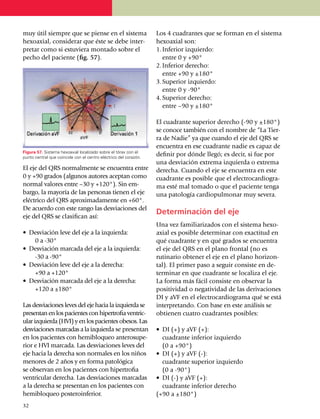 muy útil siempre que se piense en el sistema                      Los 4 cuadrantes que se forman en el sistema
hexoaxial, considerar que éste se debe inter­                     hexoaxial son:
pretar como si estuviera montado so­bre el                        1.	Inferior izquierdo:
pecho del paciente (fig. 57).                                     	 entre 0 y +90°
                                                                  2.	Inferior derecho:
                                                                  	 entre +90 y ±180°
                                                                  3.	Superior izquierdo:
                                                                  	 entre 0 y -90°
                                                                  4.	Superior derecho:
                                                                  	 entre –90 y ±180°

                                                                  El cuadrante superior derecho (-90 y ±180°)
                                                                  se conoce también con el nombre de “La Tier­
                                                                  ra de Nadie” ya que cuando el eje del QRS se
                                                                  encuentra en ese cua­drante nadie es capaz de
Figura 57. Sistema hexoaxial localizado sobre el tórax con el
punto central que coincide con el centro eléctrico del corazón.
                                                                  definir por dónde llegó; es decir, si fue por
                                                                  una desviación extrema izquierda o extrema
El eje del QRS normalmente se encuentra entre                     derecha. Cuando el eje se encuentra en este
0 y +90 grados (algunos autores acep­tan como                     cuadrante es posible que el electrocar­dio­gra­
normal valores entre –30 y +120°). Sin em­                        ma esté mal tomado o que el paciente tenga
bargo, la mayoría de las personas tienen el eje                   una patología cardiopulmonar muy severa.
eléctrico del QRS apro­xi­ma­da­mente en +60°.
De acuerdo con este rango las desvia­cio­nes del
                                                                  Determinación del eje
eje del QRS se clasifican así:
                                                                  Una vez familiarizados con el sistema hexo­
•	 Desviación leve del eje a la izquierda:                        axial es posible deter­minar con exactitud en
		 0 a -30°                                                       qué cuadrante y en qué grados se encuentra
•	 Desviación marcada del eje a la izquierda:                     el eje del QRS en el plano frontal (no es
		-30 a -90°                                                      rutinario obtener el eje en el plano horizon­
•	 Desviación leve del eje a la derecha:                          tal). El primer paso a seguir consiste en de­
		 +90 a +120°                                                    terminar en que cuadrante se localiza el eje.
•	 Desviación marcada del eje a la derecha:                       La forma más fácil consiste en observar la
		 +120 a ±180°                                                   positividad o nega­ti­vidad de las deriva­ciones
                                                                  DI y aVF en el electrocar­dio­gra­ma qué se está
Las desviaciones leves del eje hacia la izquier­da se             interpretando. Con base en este aná­lisis se
presentan en los pacientes con hiper­tro­fia ventric­             obtienen cuatro cuadrantes posibles:
ular izquierda (HVI) y en los pa­cientes obesos. Las
desviaciones marcadas a la izquier­da se presentan                •	 DI (+) y aVF (+):
en los pacientes con hemiblo­queo anterosupe­                     	 cuadrante inferior izquierdo
rior e HVI marcada. Las des­via­ciones leves del                  	 (0 a +90°)
eje hacia la derecha son nor­ma­les en los niños                  •	 DI (+) y aVF (-):
menores de 2 años y en forma pato­lógica                          	 cuadrante superior izquierdo
se observan en los pacientes con hipertrofia                      	 (0 a -90°)
ventricular derecha. Las desviaciones mar­ca­das                  •	 DI (-) y aVF (+):
a la derecha se presentan en los pacientes con                    	 cuadrante inferior derecho
hemibloqueo posteroinferior.                                      (+90 a ±180°)
32
 
