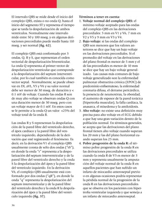 El intervalo QRS se mide desde el inicio del        Términos a tener en cuenta:
complejo QRS, exista o no onda Q, hasta el          1.	 Voltaje normal del complejo QRS: el
inicio del segmento ST y representa el tiempo           mínimo voltaje acep­tado para las ondas
que se tarda la despolarización de ambos                del complejo QRS en las derivaciones
ventrículos. Normal­mente este intervalo                precordia­les: 5 mm en V1 y V6, 7 mm en
mide entre 50 y 100 mseg. y en algunas deri­            V2 y V5 y 9 mm en V3 y V4.
vaciones precordiales puede medir hasta 110         2.	 Bajo voltaje: si las ondas del complejo
mseg. y ser normal (fig. 62).                           QRS son menores que los valores an­
                                                        teriores se dice que hay un bajo voltaje
El complejo QRS está confor­mado por 3                  en las derivaciones precor­diales. Si el
ondas, Q, R y S, que representan el orden               promedio del voltaje en las derivaciones
vectorial de despolarización biventricular.             del plano frontal es menor de 5 mm y el
La onda Q representa al primer vector de                de las precor­diales es menor de 10 mm
despolarización ventricular que corresponde             se dice que hay un bajo voltaje general­
a la despola­ri­za­ción del septum interventri­         izado. Las causas más comunes de bajo
cular, por lo cual también es conocida como             voltaje ge­neralizado son la enfermedad
vector septal. Normalmente, se puede obser­             pulmo­nar obstructiva crónica (EPOC) de
var en DI, aVL, V5 y V6 y su valor nor­mal              pre­do­minio enfisema­to­so, la enfermedad
debe ser menor de 30 mseg. de du­ración y <             coro­na­ria difusa, el derrame pericár­di­co,
0.1 mV de voltaje. Cuando las ondas R son               la pre­sencia de neumo­tórax, la obesidad,
de muy alto volta­je se observan ondas Q con            el au­mento de espesor de la pared torácica
una duración menor de 30 mseg. pero con                 (hipertrofia muscular), la falla cardíaca, la
un voltaje mayor de 0.1 mV. En estos casos              anasarca, el mixedema y la amiloidosis.
se le permite a la onda Q un valor <25% del         3.	 Alto voltaje: no existe una definición muy
voltaje total de la onda R.                             precisa para alto voltaje en el ECG debido
                                                        a que hay una gran variación dentro de la
Las ondas R y S representan la despola­riza­            población normal. En términos generales,
ción de la pared libre del ventrículo dere­cho,         se acepta que las derivaciones del plano
el ápex cardíaco y la pared libre del ven­              frontal tienen alto voltaje cuando superan
trículo izquierdo, dependiendo de la deri­              los 20 mm y las del plano horizontal cu­
vación que esté registrando el fenó­me­no. Es           ando superan los 25 mm.
decir, en la deri­va­ción V1 el comple­jo QRS       4.	 Pobre progresión de la onda R: el tér­
usual­men­te consta de sólo dos ondas (“rS”),           mino pobre progresión de la onda R en
en donde la onda “r” repre­senta a la des­po­           las derivaciones precordiales se utiliza
larización del septum inter­ventricular y de la         cuando la onda R de V3 es menor de 3
pared libre del ventrículo derecho y la onda            mm y representa usualmente la ampu­ta­
S la despo­la­ri­zación del ápex y la pared libre       ción del voltaje normal de la onda R en
del ven­trí­cu­lo izquier­do. En la derivación          aquellos pacientes que han sufrido un
V6, el comple­jo QRS usualmente está con­               infarto de mio­cardio antero­septal previo
formado por dos ondas (“qR”), en donde la               o en algunas oca­sio­nes podría representar
onda “q” representa la des­po­larización del            la pérdida normal de la progresión de la
septum interventricular y de la pared libre             onda R en las deriva­cio­nes precordiales
del ventrículo derecho y la onda R la despola­          que se observa en los pacientes con hiper­
rización del ápex y la pared libre del ventrí­          trofia ventricular iz­quierda y que semeja a
culo izquierdo (fig. 37).                               un infarto de miocardio anteroseptal.

36
 