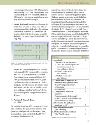 Hipertrofia ventricular izquierda

   considera positivo para HVI si la suma es                      A partir de estos criterios la mayoría de los
   >45 mm (fig. 74). Este criterio tiene una                      investigadores se han dedicado a buscar
   sen­si­bilidad del 45% y especi­fi­cidad del                   nuevos criterios electrocar­dio­gráficos para
   93% por lo cual aporta una infor­mación                        HVI que tengan una mejor sensibilidad sin
   muy similar al Sokolow-Lyon.                                   perder la especificidad. Inicial­mente, las
                                                                  investigaciones se hacían comparando los
3.	Voltaje de Cornell: se obtiene al sumar la                     hallazgos de la anatomía patológica con los
   onda R de aVL con la onda S de V3 y se                         criterios electro­cardiográficos (en total exis­ten
   considera positivo si el valor obtenido es                     alrededor de 35 criterios) para la HVI. Con el
   >28 mm en hombres ó >20 mm en las                              advenimiento de la ecocar­dio­grafía modo M,
   mujeres. Este criterio tiene una sensibili­                    2D se logró obtener una sensibilidad del 93%
   dad del 42% y una especificidad del 92%                        con una especificidad del 95% para el diag­
   (fig. 75).                                                     nóstico de la HVI y a partir de ese mo­mento,
                                                                  se diseñaron protocolos de inves­ti­gación para
4.	Voltaje de Roberts: consiste en sumar el                       comparar los criterios electro­car­diográficos
                                                                  existentes versus los hallazgos de la ecocar­dio­
                                                                  grafía, consi­de­rando la ecocar­diografía como
                                                                  el estándar de oro para la detección de la HVI.


                                                                   Criterio                                      Puntaje
                                                                   1. Amplitud                                     3
Figura 75. Voltaje de Cornell positivo. La suma de la onda R en    	 Cualquiera de los siguientes
aVL y la onda S en V3 da 36 mm.                                    	 a.	 Onda R ó S en cualquiera de
                                                                   		 las derivaciones de las
   voltaje del complejo QRS en las 12 deri­                        		 extremidades ≥ 20mm.
   va­ciones del ECG y se considera positivo                       	 b. Onda S en V1, V2 ó
                                                                   		 V3 ≥ 25 mm.
   para HVI si la sumatoria es >175 mm.
                                                                   	 c. Onda R en V4, V5 ó
   Este criterio tiene una sen­sibilidad del                       		 V6 ≥ 25 mm.
   53% y una especificidad del 96%, prin­­                         2.	 Cambios en el segmento ST
   ci­pal­mente en los pa­cien­tes con cardio­                     	 opuestos al eje (patrón típico
   mio­pa­tía hi­pertrófica. Es un criterio muy                    	 de sobrecarga ventricular)
   tedioso de calcular para el médico pero                         	 a. Sin digital                                3
   muy utilizado por los “software” de los                         	 b. Con digital                                1
                                                                   3.	 Compromiso auricular                        3
   electro­car­diógrafos compu­tarizados mo­
                                                                   	 izquierdo
   dernos.                                                         	 Porción negativa de la onda P
                                                                   	 en V1 ≥1 mm de profundidad con
5.	Puntaje de Romhilt-Estes:                                           una duración ≥40 mseg.
	 ver tabla 2.                                                     4. Desviación del eje hacia la
                                                                   	 izquierda ≥ -15º                              2
Se considera que hay HVI presente si el pun­
                                                                   5. Duración del complejo
taje total es ≥ 5 y que probablemente está                         	 QRS ≥90 mseg.                                 1
presente, si el puntaje total suma 4. Este                         6. Deflección intrinsecoide en
puntaje tiene una sensibilidad del 54% y                           	 V5 y V6 ≥40 mseg.                             1
una especificidad del 97%.                                        Tabla 2. Criterios puntaje de Romhilt-Estes.


                                                                                                                       43
 