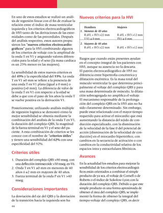 En uno de estos estudios se realizó un análi­       Nuevos criterios para la HVI
sis de regresión linear con el fin de evaluar la
relación entre el índice de masa ventricular
                                                    	 Hombres	                  Mujeres
izquierda y los criterios electrocardiográficos
                                                    1.	 Menores de 40 años
de HVI tanto de las derivaciones de las extre­
                                                    	 R aVL + SV3 >22 mm	       R aVL + SV3 >12 mm
mi­dades como de las pre­cor­diales. Después
                                                    	 T V1 ≥ 0 mm	              TV1 ≥ 0 mm
del aná­lisis res­­pectivo, estos autores pro­pu­
sieron los “nuevos criterios electro­cardio­        2.	 Mayores de 40 años
gráficos” para la HVI combinando al­gu­nos          	 R aVL + SV3 >22 mm	       R aVL + SV3 >12 mm
de los criterios de voltaje con la amplitud de
la onda T en V1 y asignando valores dife­ren­
                                                    llaz­gos que cuando están presentes ayudan
ciales para la edad y el sexo (la masa cardíaca
                                                    en el concepto integral de los pacientes con
es un 25% menor en las mujeres).
                                                    HVI, aun­que su ausencia no la des­­carta.
La sensibilidad de estos nuevos criterios es        El patrón electro­cardiográfico de HVI no
del 49% y la espe­ci­ficidad del 93%. La onda       dife­rencia entre hipertrofia concéntrica y
T en V1 ≥0 mm se refiere a la presencia de          dila­tación excéntrica. Es la masa total del
una onda T en V1 plana (igual a 0 mm) o             mús­cu­lo ventri­cular la que deter­mina prin­ci­
positiva (>0 mm). La diferencia de valor de         pal­mente el voltaje del comple­jo QRS y para
la onda T en V1 con res­pec­to a la edad se         una masa de­ter­minada de músculo, la dila­ta­
debe a que con el paso de los años la onda T        ción sobre­­agregada no ampli­fi­ca el voltaje.
se vuelve positiva en la derivación V1.             El mecanismo responsable de la prolon­ga­
                                                    ción del complejo QRS en la HVI aún no ha
Posteriormente, utilizando análisis múltiple        sido claramente determinado. Sin embargo,
de regresión logística se demostró cómo la          puede estar relacionado con el mayor tiempo
mejor sensibilidad se obtenía me­diante la          requerido para activar el miocardio que está
combinación del análisis de la onda T en V1,        aumentando la distancia del tejido de con­
la duración del complejo QRS, la magnitud           ducción especia­li­zado, con la dismi­nu­ción
de la fuerza terminal en V1 y el sexo del pa­       de la velocidad de la fase 0 del po­ten­cial de
ciente. A esta combinación de criterios se les      acción (dismi­nu­ción de la velocidad de con­
conoce con el nombre de “criterios útiles”          ducción) en el miocardio hipertrófico, con
y tienen una sensi­bilidad del 62% con una          cambios en la secuencia de activación o con
especificidad del 92%.                              cambios en la conductividad relativa de los
                                                    espacios intra y extra­celulares fibróticos.
Criterios útiles
                                                    Avances
1.	 Duración del complejo QRS >90 mseg. con
    una deflección intrinsecoide >50 mseg. en V6.   En la actualidad los estudios para mejorar la
2.	 Onda T en V1 ≥0 mm en menores de 40             sensibilidad de los criterios electrocardio­grá­
    años ó ≥2 mm en mayores de 40 años.             fi­cos están orientados a combinar el simple
3.	 Fuerza terminal de la onda P en V1 >40          producto de ya sea, el voltaje de Cornell o de
    mseg.                                           Roberts o el índice de Sokolow-Lyon con la
                                                    duración del complejo QRS. Debido a que este
Consideraciones importantes                         simple producto es una forma aproxi­mada de
                                                    obtener el área del complejo QRS, se imple­
La desviación del eje del QRS y la desviación       mentó la forma de obtener la integral del
de la transición hacia la izquierda son ha­         tiempo-voltaje del complejo QRS, es decir
44
 