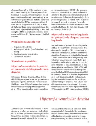 el área del complejo QRS, mediante el uso               en estos pacientes con BRDHH. Lo más reco­
de la electro­cardiografía de señal prome­diada         mendado en estos casos consiste en buscar el
basa­da en el análisis vectocar­dio­grá­fi­co. Es así   criterio ya des­cri­to para detectar anorma­li­dad
como mediante el uso de esta tec­no­logía se ha         (creci­miento) de la aurícula izquierda (es decir,
deter­­mi­nado que el área de Roberts tiene una         porción negativa de la onda P en V1 mayor de
sen­si­bilidad del 76% y una especificidad del          40 mseg de ancho), ya que con éste se ob­
98% para el diagnós­ti­co de la HVI, el área            tiene una sensibilidad hasta del 78% con una
de So­ko­low-Lyon tiene una sensibilidad del            especifici­dad hasta del 86% para detectar HVI
65% y una es­pe­ci­ficidad del 98% y el área del        en presencia de BRDHH.
comple­jo QRS en el plano horizontal tiene
una sen­si­bili­dad del 73% y una especificidad         Hipertrofia ventricular izquierda
del 99%.                                                en presencia de bloqueo de rama
                                                        izquierda
Principales causas de HVI
                                                        Los pacientes con bloqueo de rama izquierda
1. Hipertensión arterial.                               del haz de His (BRIHH) tienen aumento de la
2. Valvulopatía aórtica (insuficiencia o es­te­         duración del complejo QRS y por ende de la
   nosis).                                              deflección intrinsecoide, cambios en la repo­la­
3. Cardiomiopatía hipertrófica.                         rización reflejados en la polaridad de la onda
4. Coartación de aorta.                                 T, des­via­ción del eje hacia la izquierda y alto
                                                        voltaje en las derivaciones precor­diales que
Situaciones especiales                                  imitan los cambios inducidos por la HVI. En
                                                        estos pacientes se ha de­mos­trado que el crite­
Hipertrofia ventricular izquierda                       rio de Sokolow modi­ficado (R V2 + SV6 >45
en presencia de bloqueo de rama                         mm) tiene una sen­si­bilidad del 86% y una
derecha                                                 espe­ci­ficidad del 100% para diag­nos­ticar HVI
                                                        en presencia de BRIHH. Además, la pre­­sen­cia
El bloqueo de rama derecha del haz de His               en el ECG de anor­ma­li­da­des en la aurícula
(BRDHH) puede presentarse sin que exista en­            izquierda (creci­mien­to auricular izquier­do,
fermedad orgánica estruc­tu­ral y se asocia con         carac­terizado por una onda P en V1 con por­
HVI hasta en un 50% de los casos. Los cri­terios        ción negativa mayor de 40 mseg.) tiene una
tradi­cionales de voltaje para el diag­nós­tico         sensibilidad del 86% y una espe­ci­fi­cidad del
de la HVI ya mencionados, no son con­fia­bles           91% para detectar HVI en presencia de BRIHH.




                                        Hipertrofia ventricular derecha

A medida que el ventrículo derecho se hipe­             consecuentemente con un au­men­to de la
rtrofia, se produce un aumento en el voltaje            proporción R/S. Cuando la hiper­tro­fia ven­­
de las ondas R en las deri­vaciones precor­dia­         tri­cular derecha está comple­ta­mente estable­
les derechas asociado con una disminución               ci­da el patrón precordial normal se reversa
conco­mi­tante del voltaje de las ondas S y             comple­tamente y se observan ondas R altas
                                                                                                       45
 