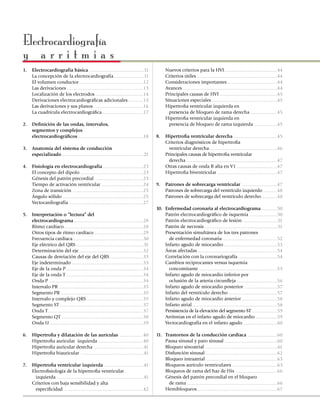 Electrocardiografía
y arritmias
1.	   Electrocardiografía básica ............................................11               	      Nuevos criterios para la HVI ..........................................44
	     La concepción de la electrocardiografía ........................11                      	      Criterios útiles ................................................................44
	     El volumen conductor ...................................................12              	      Consideraciones importantes ........................................44
	     Las derivaciones .............................................................13        	      Avances ...........................................................................44
	     Localización de los electrodos ......................................14                 	      Principales causas de HVI ..............................................45
	     Derivaciones electrocardiográficas adicionales ............15                           	      Situaciones especiales ....................................................45
	     Las derivaciones y sus planos .......................................16                 	      Hipertrofia ventricular izquierda en
	     La cuadrícula electrocardiográfica ................................17                   	        presencia de bloqueo de rama derecha .....................45
                                                                                              	      Hipertrofia ventricular izquierda en
2.	 Definición de las ondas, intervalos,                                                      	        presencia de bloqueo de rama izquierda ..................45
	   segmentos y complejos
	   electrocardiográficos ....................................................18              8.	    Hipertrofia ventricular derecha ...................................45
                                                                                              	      Criterios diagnósticos de hipertrofia
3.	 Anatomía del sistema de conducción                                                        	        ventricular derecha ......................................................46
	   especializado .................................................................21         	      Principales causas de hipertrofia ventricular
                                                                                              	        derecha .........................................................................47
4.	   Fisiología en electrocardiografía ................................23                    	      Otras causas de onda R alta en V1 ................................47
	     El concepto del dipolo ..................................................23             	      Hipertrofia biventricular ................................................47
	     Génesis del patrón precordial ......................................23
	     Tiempo de activación ventricular .................................24                    9.	 Patrones de sobrecarga ventricular ............................47
	     Zona de transición ........................................................25           	   Patrones de sobrecarga del ventrículo izquierdo ...........48
	     Ángulo sólido ................................................................25        	   Patrones de sobrecarga del ventrículo derecho.............48
	     Vectocardiografía ...........................................................27
                                                                                              10.	   Enfermedad coronaria al electrocar­dio­grama .............50
5.	   Interpretación o “lectura” del                                                          	      Patrón electrocardiográfico de isquemia ......................50
	     electrocardiograma .......................................................28            	      Patrón electrocardiográfico de lesión ...........................51
	     Ritmo cardíaco ...............................................................28        	      Patrón de necrosis ..........................................................51
	     Otros tipos de ritmo cardíaco .......................................29                 	      Presentación simultánea de los tres patrones
	     Frecuencia cardíaca ........................................................30          	        de enfermedad coronaria ...........................................52
	     Eje eléctrico del QRS ......................................................31          	      Infarto agudo de miocardio ...........................................53
	     Determinación del eje ...................................................32             	      Áreas afectadas ...............................................................54
	     Causas de desviación del eje del QRS ..........................33                       	      Correlación con la coronariografía ...............................54
	     Eje indeterminado .........................................................33           	      Cambios reciprocantes versus isquemia
	     Eje de la onda P..............................................................34        	        concomitante ..............................................................55
	     Eje de la onda T .............................................................34        	      Infarto agudo de miocardio inferior por
	     Onda P ...........................................................................34    	        oclusión de la arteria circunfleja ................................56
	     Intervalo PR ...................................................................35      	      Infarto agudo de miocardio posterior ..........................57
	     Segmento PR ..................................................................35        	      Infarto del ventrículo derecho .......................................57
	     Intervalo y complejo QRS .............................................35                	      Infarto agudo de miocardio anterior ............................58
	     Segmento ST ...................................................................37       	      Infarto atrial ....................................................................58
	     Onda T ............................................................................37   	      Persistencia de la elevación del segmento ST ....................59
	     Segmento QT .................................................................38         	      Arritmias en el infarto agudo de miocardio .................59
	     Onda U ...........................................................................39    	      Vectocardiografía en el infarto agudo ...........................60

6.	   Hipertrofia y dilatación de las aurículas ...................40                         11.	   Trastornos de la conducción cardíaca ........................60
	     Hipertrofia auricular izquierda ...................................40                   	      Pausa sinusal y paro sinusal ..........................................60
	     Hipertrofia auricular derecha .......................................41                 	      Bloqueo sinoatrial ..........................................................61
	     Hipertrofia biauricular ..................................................41            	      Disfunción sinusal .........................................................62
                                                                                              	      Bloqueo intraatrial .........................................................63
7.	 Hipertrofia ventricular izquierda ...............................41                       	      Bloqueos aurículo ventriculares ....................................63
	   Electrofisiología de la hipertrofia ventricular                                           	      Bloqueos de rama del haz de His .................................66
	     izquierda .....................................................................41       	      Génesis del patrón precordial en el bloqueo
	   Criterios con baja sensibilidad y alta                                                    	        de rama ........................................................................66
	     especificidad ...............................................................42         	      Hemibloqueos ................................................................67
 