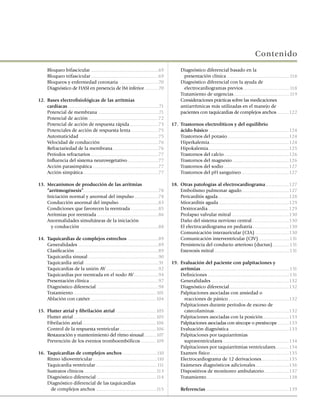 Contenido
	     Bloqueo bifascicular ......................................................69          	     Diagnóstico diferencial basado en la
	     Bloqueo trifascicular ......................................................69         	       presentación clínica ..................................................118
	     Bloqueos y enfermedad coronaria ...............................70                      	     Diagnóstico diferencial con la ayuda de
	     Diagnóstico de HASI en presencia de IM inferior ...........70                          	       electrocardiogramas previos .....................................118
                                                                                             	     Tratamiento de urgencias .............................................119
12.	 Bases electrofisiológicas de las arritmias                                              	     Consideraciones prácticas sobre las medicaciones
     cardíacas .........................................................................71         antiarrítmicas más utilizadas en el manejo de
	    Potencial de membrana ................................................71                      pacientes con taquicardias de complejos anchos .........122
	    Potencial de acción ........................................................72
	    Potencial de acción de respuesta rápida .......................73                       17.	 Trastornos electrolíticos y del equilibrio
	    Potenciales de acción de respuesta lenta .....................75                        	    ácido-básico ................................................................124
	    Automaticidad ...............................................................75         	    Trastornos del potasio .................................................124
	    Velocidad de conducción ..............................................76                	    Hiperkalemia................................................................124
	    Refractariedad de la membrana ....................................76                    	    Hipokalemia.................................................................125
	    Períodos refractarios ......................................................77          	    Trastornos del calcio ....................................................126
	    Influencia del sistema neurovegetativo ........................77                       	    Trastornos del magnesio .............................................126
	    Acción parasimpática ....................................................77             	    Trastornos del sodio ....................................................127
	    Acción simpática ............................................................77         	    Trastornos del pH sanguíneo ......................................127

13.	 Mecanismos de producción de las arritmias                                               18.	 Otras patologías al electrocardiograma ...................127
     “arritmogénesis”............................................................78          	    Embolismo pulmonar agudo......................................127
	    Iniciación normal y anormal del impulso ...................78                           	    Pericarditis aguda.........................................................128
  	 Conducción anormal del impulso................................83                         	    Miocarditis aguda ........................................................129
	    Condiciones que favorecen la reentrada ......................85                         	    Dextrocardia .................................................................129
	    Arritmias por reentrada .................................................86             	    Prolapso valvular mitral ..............................................130
	    Anormalidades simultáneas de la iniciación                                              	    Daño del sistema nervioso central..............................130
	      y conducción ..............................................................88         	    El electrocardiograma en pediatría .............................130
                                                                                             	    Comunicación interauricular (CIA) ...........................130
14.	 Taquicardias de complejos estrechos ........................89                          	    Comunicación interventricular (CIV) .........................131
	    Generalidades ................................................................89        	    Persistencia del conducto arterioso (ductus)..............131
	    Clasificación ...................................................................89     	    Estenosis mitral ............................................................131
	    Taquicardia sinusal ........................................................90
	    Taquicardia atrial ...........................................................91        19.	 Evaluación del paciente con palpitaciones y
	    Taquicardias de la unión AV ..........................................92                     arritmias .......................................................................131
	    Taquicardias por reentrada en el nodo AV....................94                          	    Definiciones .................................................................131
	    Presentación clínica .......................................................97          	    Generalidades ..............................................................132
	    Diagnóstico diferencial .................................................98             	    Diagnóstico diferencial................................................132
	    Tratamiento...................................................................101       	    Palpitaciones asociadas con ansiedad o
	    Ablación con catéter.....................................................104            	      reacciones de pánico.................................................132
                                                                                             	    Palpitaciones durante períodos de exceso de
15.	 Flutter atrial y fibrilación atrial ................................105                 	      catecolaminas............................................................132
	    Flutter atrial ..................................................................105    	    Palpitaciones asociadas con la posición .....................133
	    Fibrilación atrial ...........................................................106       	    Palpitaciones asociadas con síncope o presíncope .........133
	    Control de la respuesta ventricular .............................106                    	    Evaluación diagnóstica ................................................133
	    Restauración y mantenimiento del ritmo sinusal ..........107                            	    Palpitaciones por taquiarritmias
	    Prevención de los eventos tromboembólicos ............109                               	      supraventriculares .....................................................134
                                                                                             	    Palpitaciones por taquiarritmias ventriculares...........134
16.	 Taquicardias de complejos anchos ...........................110                         	    Examen físico ...............................................................135
	    Ritmo idioventricular ...................................................110            	    Electrocardiograma de 12 derivaciones ......................135
	    Taquicardia ventricular .................................................111            	    Exámenes diagnósticos adicionales ...........................136
	    Sustratos clínicos ..........................................................113        	    Dispositivos de monitoreo ambulatorio ....................137
	    Diagnóstico diferencial ................................................114             	    Tratamiento ..................................................................138
	    Diagnóstico diferencial de las taquicardias
	      de complejos anchos ................................................115               	     Referencias ..................................................................139
 