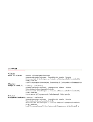 Autores

William
URIBE ARANGO, MD.	        Internista, Cardiólogo y Electrofisiólogo
	                         Universidad Pontificia Bolivariana y Universidad CES, Medellín, Colombia.
	                         Profesor asociado de Cardiología en las Facultades de Medicina de las Universidades CES,
                          U.P.B. y San Martín.
	                         Jefe del Servicio de Electrofisiología del Departamento de Cardiología de la Clínica Medellín.
Mauricio
DUQUE RAMÍREZ, MD.	       Cardiólogo y Electrofisiólogo
	                         Universidad Pontificia Bolivariana y Universidad CES, Medellín, Colombia.
	                         Universidad de Limburg, Maastricht, Holanda.
	                         Profesor asociado de Cardiología en las Facultades de Medicina de las Universidades CES,
                          U.P.B. y San Martín.
	                         Director general del Departamento de Cardiología de la Clínica Medellín.
Eduardo
MEDINA DURANGO, MD.	 Cardiólogo y Electrofisiólogo
	                    Universidad Pontificia Bolivariana y Universidad CES, Medellín, Colombia.
	                    Universidad de Limburg, Maastricht, Holanda.
	                    Profesor asociado de Cardiología en las Facultades de Medicina de las Universidades CES,
                     U.P.B. y San Martín.
	                    Jefe del Servicio de Sistema Nervioso Autónomo del Departamento de Cardiología de la
 