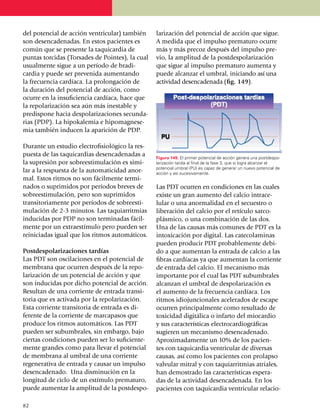 del po­tencial de acción ventricular) también      larización del potencial de acción que sigue.
son desenca­denadas. En estos pacientes es         A medida que el impulso prematuro ocurre
común que se presente la taquicardia de            más y más precoz después del impul­so pre­
puntas torcidas (Torsades de Pointes), la cual     vio, la amplitud de la postdespo­lari­zación
usualmente sigue a un período de bradi­            que sigue al impulso prematuro aumenta y
car­dia y puede ser prevenida aumentando           puede alcanzar el umbral, ini­cian­­do así una
la frecuencia cardíaca. La prolongación de         actividad desencadenada (fig. 149).
la duración del poten­cial de acción, como
ocurre en la insuficiencia cardíaca, hace que
la repolarización sea aún más inestable y
predispone hacia despolarizaciones secun­da­
rias (PDP). La hipokalemia e hipo­magnese­
mia también inducen la aparición de PDP.

Durante un estudio electro­fi­sio­lógico la res­
puesta de las taqui­cardias desencadenadas a       Figura 149. El primer potencial de acción genera una postdespo­
la supresión por sobreesti­mu­lación es simi­      larización tardía al final de la fase 3, que si logra alcanzar el
                                                   potencial umbral (PU) es capaz de generar un nuevo potencial de
lar a la respuesta de la automaticidad anor­       acción y así sucesivamente.
mal. Estos ritmos no son fácilmente termi­
na­dos o suprimidos por períodos bre­ves de        Las PDT ocurren en condiciones en las cuales
sobrees­ti­mu­lación, pero son suprimidos          existe un gran aumento del calcio intra­ce­
transitoriamente por períodos de sobre­esti­       lular o una anormalidad en el se­cuestro o
mulación de 2-3 minutos. Las taquiarritmias        liberación del calcio por el retículo sarco­
inducidas por PDP no son terminadas fácil­         plásmico, o una combinación de las dos.
mente por un extraestímulo pero pueden ser         Una de las causas más comunes de PDT es la
reiniciadas igual que los ritmos automáticos.      intoxicación por digital. Las catecola­mi­nas
                                                   pueden producir PDT proba­ble­mente de­bi­
Postdespolarizaciones tardías                      do a que aumentan la entrada de calcio a las
Las PDT son oscilaciones en el potencial de        fibras cardíacas ya que aumentan la corriente
membrana que ocurren después de la repo­           de entrada del calcio. El meca­nis­mo más
la­rización de un potencial de acción y que        importante por el cual las PDT subumbrales
son inducidas por dicho potencial de acción.       alcanzan el umbral de despo­la­rización es
Resultan de una corriente de entrada tran­si­      el aumento de la frecuencia cardíaca. Los
toria que es activada por la repolari­zación.      ritmos idiojuncionales ace­le­rados de escape
Esta corriente transitoria de entrada es di­       ocurren principalmente como resultado de
ferente de la corriente de marcapasos que          toxicidad digitálica o infarto del miocardio
produce los ritmos auto­máticos. Las PDT           y sus características electrocar­diográficas
pueden ser subumbrales, sin embargo, bajo          su­gieren un meca­nismo desencadenado.
ciertas condiciones pueden ser lo suficien­te­     Aproxi­ma­da­mente un 10% de los pacien­
mente grandes como para llevar el potencial        tes con taquicardia ventricular de diversas
de membrana al umbral de una corriente             causas, así como los pacientes con prolapso
regenerativa de entrada y causar un impulso        valvular mitral y con taquiarritmias atriales,
desencadenado. Una disminución en la               han demostrado las características espera­
lon­gi­tud de ciclo de un estímulo pre­maturo,     das de la actividad desencadenada. En los
puede aumentar la amplitud de la postdes­po­       pa­cientes con taquicardia ventricular relacio­

82
 