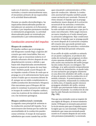 Mecanismos de producción de las arritmias “arritmogénesis”

na­da con el ejer­cicio, arterias coro­narias    queo sinoatrial o atrioventricular y el blo­
nor­males y corazón estructu­ral­mente sano,     queo de con­ducción. Además, la conduc­
el mecanismo primario de sus taquicardias        ción anor­mal del impulso también puede
es la actividad desencadenada.                   causar excitación por reentrada. Durante el
                                                 ritmo sinusal, el impulso que se propaga
Durante un estudio electro­fi­sio­lógico, las    usual­men­te muere después de la activación
taquicardias desen­cadenadas pueden ser          se­cuencial de las aurículas y ventrículos,
iniciadas por un aumento en la frecuencia        de­bi­do a que está rodeado por tejido que
cardíaca o por impulsos prematuros median­       ha sido excitado recientemente y que por lo
te estimulación programada. La actividad         tanto está refractario. Debe surgir entonces
desencadenada puede ser terminada por            un nuevo impulso en el nodo sinusal para
extraes­tímu­los o por sobreestimulación.        la activación subsiguiente. Bajo condiciones
                                                 especiales, el impulso que se propaga puede
Conducción anormal del impulso                   no morir después de la activa­ción completa
                                                 del corazón sino que puede persistir para
Bloqueo de conducción                            reexcitar (reentrar) las aurículas o ventrículos
El impulso cardíaco que se propaga pu­           después del final del período refractario.
ede bloquearse cuando llega a regiones del
corazón que estén inexcitables, bien sea         Si un anillo de tejido excitable se estimula
                                                 en un punto cualquiera, se producen dos
debido a que se en­cuentran todavía en el
                                                 ondas de excitación que progresan en direc­
período refractario efectivo después de una      ciones opuestas alrededor del anillo, pero
despolarización reciente o debido a que          sólo ocurre una excitación del anillo porque
hayan sido despolarizadas anor­mal­mente         las dos ondas chocan y se extinguen. Sin
hasta un potencial de reposo de muy bajo         embargo, si se aplica presión temporalmente
nivel. También puede ocurrir blo­queo de         cerca al sitio de estimulación, se puede in­du­
un impulso cuando el frente de onda que se       cir una excitación que progrese sola­mente
                                                 en una dirección alrededor del anillo, ya que
propaga no es lo suficientemente fuerte para
                                                 el área de presión evita la con­ducción en el
excitar el tejido que se encuentra delante de    sentido contrario. Si posteriormente se re­
él, aunque sea un tejido comple­tamente ex­      mueve la presión, restaurando la con­ducción
citable (conducción decremental y blo­queo).     en dicha área, el impulso puede entonces
Otro mecanismo para el bloqueo del im­           propagarse alrededor del anillo, reentrar
pulso lo constituye la presencia de tejido que   el tejido que previamente había excitado y
es incapaz de conducir el impulso cardíaco,      continuar circulando. La conducción de este
                                                 tipo ha sido llamada movimiento circular
como las cicatrices de los infartos miocárdi­
                                                 (fig. 150).
cos y las incisiones quirúrgicas.
                                                 Para que una reentrada ocurra se requiere de
Bloqueo unidireccional y reentrada               una región de bloqueo, al menos transi­to­ria­
La segunda causa principal de arritmias es       mente. El bloqueo es necesario para proveer
la conducción anormal del impulso. Ya se         la vía de retorno para que el impulso reentre
mencionaron dos formas por las cuales las        la región que va a ser reexcitada. El bloqueo
anormalidades de la conducción pueden            transi­to­rio que causa una reentrada puede
causar arrit­mias: el escape de marca­pasos      ocurrir en el corazón después de una exci­ta­
subsidiarios que ocurre cuando hay un blo­       ción prematura (extrasístole). La reentrada


                                                                                                  83
 