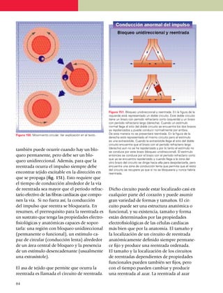 Figura 151. Bloqueo unidireccional y reentrada. En la figura de la
                                                                izquierda está representado un doble circuito. Este doble circuito
                                                                tiene un brazo con período refractario corto (izquierda) y un brazo
                                                                con período refractario largo (derecha). Cuando un estímulo
                                                                normal llega al sitio del doble circuito se encuentra los dos brazos
                                                                ya repolarizados y puede conducir normalmente por ambos.
Figura 150. Movimiento circular. Ver explicación en el texto.   De esta manera no se presentará reentrada. En la figura de la
                                                                derecha está representado el mismo circuito pero el estímulo
                                                                es una extrasístole. Cuando la extrasístole llega al sitio del doble
                                                                circuito encuentra que el brazo con el período refrac­tario largo
                                                                (derecho) aún no se ha repolarizado y por lo tanto el estímulo no
también puede ocurrir cuando hay un blo­                        se conduce por este brazo (bloqueo unidireccional). El estímulo
queo permanente, pero debe ser un blo­                          entonces se conduce por el brazo con el período refractario corto
                                                                que ya se encuentra repolarizado y cuando llega a la zona del
queo unidireccional. Además, para que la                        otro brazo del circuito se dirige hacia ella para despolarizarla, pero
reentrada ocurra el impulso siempre debe                        encuentra una zona de conducción lenta que permite que el resto
                                                                del circuito se recupere ya que si no se bloquearía y nunca habría
encontrar tejido excitable en la dirección en                   reentrada.
que se propaga (fig. 151). Esto requiere que
el tiempo de conducción alre­de­dor de la vía
de reentrada sea mayor que el período re­frac­                  Dicho circuito puede estar localizado casi en
tario efectivo de las fibras cardíacas que compo­               cualquier parte del corazón y puede asumir
nen la vía. Si no fuera así, la con­ducción                     gran variedad de formas y tamaños. El cir­
del impulso que reentra se bloquearía. En                       cuito puede ser una estructura anatómica o
re­su­men, el prerrequisito para la reentrada es                funcional, y su existencia, tamaño y forma
un sustrato que tenga las propiedades electro­                  están deter­mi­nados por las propiedades
fi­siológicas y anatómicas capaces de sopor­                    electrofisiológicas de las células cardíacas
tar­la: una región con bloqueo unidireccional                   más bien que por la anatomía. El tamaño y
(permanente o funcional), un estímulo ca­                       la localización de un circuito de reentrada
paz de circular (conducción lenta) alre­de­dor                  anatómicamente definido siempre perma­ne­
de un área central de bloqueo y la pre­sencia                   ce fijo y produce una reentrada ordenada.
de un estímulo desencadenante (usualmente                       El tamaño y la localización de los circuitos
una extrasístole).                                              de reentradas dependientes de propiedades
                                                                funcionales pueden también ser fijos, pero
El asa de tejido que permite que ocurra la                      con el tiempo pueden cambiar y producir
reentrada es llama­da el circuito de reen­tra­da.               una reentrada al azar. La reentrada al azar

84
 