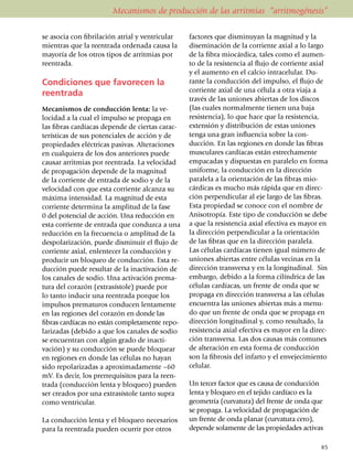 Mecanismos de producción de las arritmias “arritmogénesis”

se asocia con fibrilación atrial y ventricular      factores que disminuyan la magnitud y la
mientras que la reentrada ordenada causa la         diseminación de la corriente axial a lo largo
mayoría de los otros tipos de arritmias por         de la fibra miocárdica, tales como el aumen­
reentrada.                                          to de la resistencia al flujo de corriente axial
                                                    y el aumento en el calcio intracelular. Du­
Condiciones que favorecen la                        rante la conducción del impulso, el flujo de
                                                    corriente axial de una célula a otra viaja a
reentrada
                                                    través de las uniones abiertas de los discos
Mecanismos de conducción lenta: la ve­              (las cuales normalmente tienen una baja
locidad a la cual el impul­so se propaga en         resistencia), lo que hace que la resistencia,
las fibras cardíacas depende de ciertas carac­      extensión y distribución de estas uniones
terísticas de sus potenciales de acción y de        tenga una gran influencia sobre la con­
propiedades eléctricas pasivas. Altera­cio­nes      ducción. En las regiones en donde las fibras
en cualquiera de los dos anteriores puede           muscu­lares cardíacas están estrechamente
causar arritmias por reentrada. La velocidad        empa­ca­das y dispuestas en paralelo en forma
de propagación depende de la magnitud               uni­for­me, la conducción en la dirección
de la corriente de entrada de sodio y de la         paralela a la orientación de las fibras mio­
velocidad con que esta corriente alcanza su         cárdicas es mucho más rápida que en direc­
máxima intensidad. La magnitud de esta              ción perpendicular al eje largo de las fibras.
corriente determina la amplitud de la fase          Esta pro­pie­dad se conoce con el nombre de
0 del potencial de acción. Una re­ducción en        Aniso­tro­pía. Este tipo de conducción se debe
esta corriente de entrada que con­duzca a una       a que la resistencia axial efectiva es mayor en
reducción en la frecuencia o amplitud de la         la dirección perpendicular a la orientación
despo­larización, puede disminuir el flujo de       de las fibras que en la dirección paralela.
corriente axial, enlentecer la con­ducción y        Las células cardíacas tienen igual número de
producir un bloqueo de con­ducción. Esta re­        unio­nes abiertas entre células vecinas en la
ducción puede resultar de la inactivación de        dirección trans­versa y en la longitudinal. Sin
los canales de sodio. Una activación prema­         embargo, debido a la forma cilíndrica de las
tura del corazón (extra­sís­tole) puede por         células car­día­cas, un frente de onda que se
lo tanto inducir una reen­tra­da porque los         propaga en dirección transversa a las células
impulsos prema­turos con­du­cen lenta­mente         encuentra las uniones abiertas más a menu­
en las regiones del corazón en donde las            do que un frente de onda que se propaga en
fibras cardíacas no están comple­­­ta­mente repo­   dirección longitudinal y, como resultado, la
larizadas (debido a que los canales de sodio        resistencia axial efectiva es mayor en la direc­
se encuentran con algún grado de inacti­            ción trans­versa. Las dos causas más comunes
vación) y su conducción se puede bloquear           de alteración en esta forma de conducción
en regiones en donde las células no hayan           son la fibrosis del infarto y el enveje­cimiento
sido repolarizadas a aproxi­ma­damente –60          celular.
mV. Es decir, los prerre­qui­sitos para la reen­
trada (conducción lenta y bloqueo) pueden           Un tercer factor que es causa de conducción
ser creados por una extra­sístole tanto supra       lenta y bloqueo en el tejido cardíaco es la
como ventricular.                                   geo­metría (curvatura) del frente de onda que
                                                    se propaga. La velocidad de propagación de
La conducción lenta y el bloqueo necesarios         un frente de onda planar (curvatura cero),
para la reentrada pueden ocurrir por otros          depende solamente de las propiedades ac­tivas

                                                                                                 85
 
