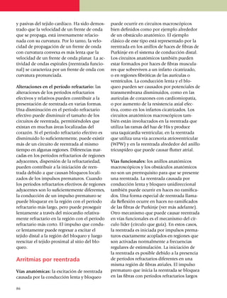 y pasivas del tejido cardíaco. Ha sido demos­       puede ocurrir en circuitos macros­cópicos
trado que la velocidad de un frente de onda         bien definidos como por ejemplo alrededor
que se propaga, está inversamente relacio­          de un obstáculo anatómico. El ejemplo
na­da con su curvatura. Por lo tanto, la velo­      clá­sico de este tipo está repre­sentado por la
ci­dad de propagación de un frente de onda          reentrada en los anillos de haces de fibras de
con curva­tura convexa es más lenta que la          Purkinje en el sistema de con­ducción distal.
velocidad de un frente de onda planar. La ac­       Los circuitos anatómicos también pueden
tividad de ondas espirales (reentrada funcio­       estar formados por haces de fibras muscu­la­
nal) se caracteriza por un frente de onda con       res que sobreviven a un infarto cicatrizado,
curvatura pronunciada.                              o en regiones fibróticas de las aurí­cu­las o
                                                    ven­trículos. La conducción lenta y el blo­
Alteraciones en el período refractario: las         queo pueden ser causados por potenciales de
alteraciones de los períodos refractarios           trans­membrana disminuidos, como en las
efectivos y relativos pueden contribuir a la        aurículas de cora­zones con cardiomiopatía,
presentación de reentrada en varias formas.         o por aumento de la resistencia axial efec­
Una disminución en el período refractario           ti­va, como en los infartos cicatrizados. Los
efectivo puede disminuir el tamaño de los           circuitos anató­micos macroscópicos tam­
circuitos de reen­trada, permi­tiéndoles que        bién están involucrados en la reentrada que
existan en muchas áreas localizadas del             uti­liza las ramas del haz de His y produce
corazón. Si el período refrac­ta­rio efectivo es    una ta­qui­cardia ventricular, en la reentrada
disminuido lo suficiente­mente, puede existir       que utiliza una vía accesoria atrioventricular
más de un circuito de reen­trada al mismo           (WPW) y en la reentrada alrededor del anillo
tiempo en algunas regiones. Diferencias mar­        tricus­pí­deo que puede causar flutter atrial.
cadas en los perío­dos refractarios de regiones
adyacentes, dispersión de la refractariedad,        Vías funcionales: los anillos anatómicos
pueden contribuir a la iniciación de reen­          macroscópicos y los obstáculos anatómicos
trada debido a que causan bloqueos loca­li­         no son un prerrequisito para que se presente
zados de los impulsos pre­maturos. Cuando           una reentrada. La reentrada causada por
los períodos refractarios efec­tivos de re­giones   con­ducción lenta y bloqueo unidi­reccional
adya­centes son lo suficientemente diferentes,      también puede ocurrir en haces no ramifi­ca­
la con­ducción de un impulso prematuro se           dos. Una forma especial de reentrada lla­ma­
puede bloquear en la región con el período          da Reflexión ocurre en haces no ramificados
refractario más largo, pero puede prose­guir        de las fibras de Purkinje (ver más adelante).
lentamente a través del mio­car­dio relativa­       Otro mecanismo que puede causar reentrada
mente refrac­ta­rio en la región con el período     en vías funcionales es el mecanismo del cír­
refractario más corto. El impulso que condu­        culo líder (círculo que guía). En estos casos,
ce lenta­mente puede regresar a excitar el          la reentrada es iniciada por impulsos prema­
te­jido distal a la región del bloqueo y luego      turos exactamente acoplados en regio­nes que
reexcitar el tejido proximal al sitio del blo­      son activadas normalmente a fre­cuencias
queo.                                               regulares de estimulación. La inicia­ción de
                                                    la reentrada es posible debido a la presencia
Arritmias por reentrada                             de períodos refractarios diferentes en una
                                                    misma región de fibras atriales. El impulso
Vías anatómicas: la excitación de reentrada         prematuro que inicia la reentrada se bloquea
causada por la conducción lenta y bloqueo           en las fibras con períodos refrac­ta­rios largos

86
 
