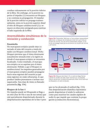 conduce exito­sa­mente en la porción inferior
de la fibra. Sin embargo, en la porción su­
perior el impulso (1) encuentra un bloqueo
y no continúa su propagación. El impulso
de la porción inferior se propaga transver­
salmente, entra en la porción superior distal
al sitio de bloqueo uni­di­reccional (2) y se
mueve en dirección retrógrada para reactivar
el lado izquierdo de la fibra.

Anormalidades simultáneas de la
iniciación y conducción                         Figura 154. Parasistolia. Note que un foco ectópico (parasistólico)
                                                debe tener un bloqueo de entrada para evitar ser suprimido por
                                                el estímulo normal. Una vez el foco parasistólico dispara, su es­
                                                tímulo se propaga hasta que se encuentra con el estímulo normal
Parasistolia                                    y se fusiona.
Un marcapasos ectópico puede estar co­
nectado al resto del corazón a través de
tejido con bloqueo unidireccional. Dicho
bloqueo previene que el ritmo dominante
(usualmente sinusal) entre a la región en
donde el marcapasos ectópico se encuentra
localizado. Como resultado, el marcapa­
sos ectópico no se su­prime por el ritmo
domi­nante. Debido a que el bloqueo es
unidi­reccio­nal, los impulsos generados por
el marcapasos ectópico pueden propagarse
hacia otras regiones del corazón ya que
                                                Figura 155. Bloqueo de la fase 4. Si un estímulo llega (flecha)
estas regiones no están refractarias, lo que    cuando los canales de sodio están inactivos por una despo­la­
produce latidos prematuros o incluso una        rización parcial que no alcanza el potencial umbral, dicho estímulo
                                                se bloqueará y no será conducido.
taquicardia. Esta clase de ritmo es llamado
parasistolia (fig. 154).
                                                que no ha alcanzado el umbral (fig. 155).
Bloqueo de la fase 4                            Esta despolarización diastólica espontánea
Un impulso puede ser bloqueado si llega a       puede despolarizar el tejido lo suficiente
un sitio (haz de His o una de sus ramas) que    como para inactivar los canales rápidos de
esté parcialmente despolarizado durante la      sodio lo que impide que continúe la propa­
despolarización espontánea de la fase 4 pero    gación (conducción electrotónica).




88
 