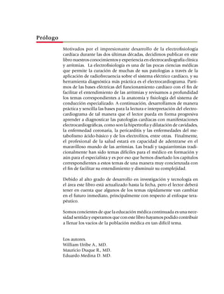Prólogo
	         Motivados por el impresionante desarrollo de la electrofisiología
          cardíaca durante las dos últimas décadas, decidimos publicar en este
          libro nuestros conocimientos y experiencia en electrocardiografía clínica
          y arritmias. La electrofisiología es una de las pocas ciencias médicas
          que permite la curación de muchas de sus patologías a través de la
          aplicación de radiofrecuencia sobre el sistema eléctrico cardíaco, y su
          herramienta diagnóstica más práctica es el electrocardiograma. Parti­
          mos de las bases eléctricas del funcionamiento cardíaco con el fin de
          facilitar el entendimiento de las arritmias y revisamos a profundidad
          los temas correspondientes a la anatomía y fisiología del sistema de
          conducción especializado. A continuación, desarrollamos de manera
          práctica y sencilla las bases para la lectura e interpretación del electro­
          cardiograma de tal manera que el lector pueda en forma progresiva
          aprender a diagnosticar las patologías cardíacas con mani­festaciones
          electrocardiográficas, como son la hipertrofia y dilatación de cavidades,
          la enfermedad coronaria, la pericarditis y las enfermedades del me­
          tabolismo ácido-básico y de los electrolitos, entre otras. Finalmente,
          el profesional de la salud estará en capacidad de adentrarse en el
          mara­villoso mundo de las arritmias. Las bradi y taquiarritmias tradi­
          cional­mente han sido temas difíciles para el médico en formación y
          aún para el especialista y es por eso que hemos diseñado los capítulos
          corres­pondientes a estos temas de una manera muy concienzuda con
          el fin de facilitar su entendimiento y disminuir su complejidad.

	         Debido al alto grado de desarrollo en investigación y tecnología en
          el área este libro está actualizado hasta la fecha, pero el lector deberá
          tener en cuenta que algunos de los temas rápidamente van cambiar
          en el futuro inmediato, principalmente con respecto al enfoque tera­
          péutico.

	         Somos concientes de que la educación médica continuada es una nece­
          sidad sentida y esperamos que con este libro hayamos podido contribuir
          a llenar los vacíos de la población médica en tan difícil tema.


	         Los autores.
	         William Uribe A., MD.
	         Mauricio Duque R., MD.
	         Eduardo Medina D. MD.
 