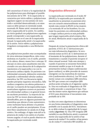 útil caracte­rizar el inicio y la regularidad de     Diagnóstico diferencial
las palpitaciones para distinguir el posible
me­ca­nismo de la TSV. Si la taquicardia se          La taquicardia por reentrada en el nodo AV
carac­te­riza por inicio súbito y palpitaciones      (RNAV) y la taqui­cardia por reentrada AV,
regu­la­res sugiere un meca­nis­mo de reen­          usual­mente se presentan en pa­cien­tes jó­ve­
tra­da o actividad desencadenada y en estos          nes con corazón estruc­tu­ralmente normal,
casos se debe pensar en reentrada nodal,             siendo más común la RNAV en las mujeres
reentrada AV, flutter atrial, reentrada sinoa­       y la reentrada AV en los hombres. En con­
trial o ta­qui­cardia de la unión. En cambio,        traste los pa­­cien­tes con enfermedad car­díaca
un inicio gradual con palpitaciones regu­la­res      o cirugía cardíaca previa es más probable
puede corresponder a una ta­quicardia au­            que tengan taqui­car­dia atrial ectó­­pi­ca, flut­
tomática como es el caso de la taquicar­dia          ter atrial, fibri­la­ción atrial o taquicardia de la
sinusal, la taqui­cardia atrial o la taqui­car­dia   unión.
de la unión. Inicio súbito y palpi­ta­ciones
irregulares corres­­ponden a una fibri­lación        Después de revisar la presen­ta­ción clínica del
atrial.                                              paciente, el ECG de 12 derivaciones pro­
                                                     vee más información diagnóstica. Se reco­
Las palpitaciones pueden estar acompañadas           mienda tomar un ECG de 12 derivaciones en
de otros sínto­mas inespecíficos, tales como         el mo­mento de las palpitaciones, durante el
molestias en el pecho o en el cuello, presión        trata­miento y cuando el paciente recupere el
en la cabeza, disnea, mareo leve o síncope. El       ritmo sinusal normal. Todo esto siempre y
síncope en estos casos usualmente está rela­         cuando el paciente se encuentre hemodiná­
cionado con una alteración de la adap­tación         micamente estable ya que si el modo de
vasomotora a la taqui­cardia y no con la             presentación incluye colapso cardiovascular
frecuencia cardíaca rápida. En pacientes con         (paro cardíaco), se debe proceder de manera
enfermedad coronaria, disfunción ven­­tri­cular      emergente con las maniobras de reanima­
izquier­da o enfermedad valvular car­díaca           ción (cardioversión eléctrica). Las TSV usual­
estenótica, las TSV con frecuencia rápida            mente cursan con comple­jos QRS estrechos,
pueden precipitar isquemia mio­cár­dica, falla       las TSV que cursan con complejos QRS
cardíaca congestiva con edema pulmonar o             an­chos serán revisadas en el siguiente capí­tu­
síncope. La mayoría de las ta­qui­cardias supra­     lo. Una vez realizado el diagnóstico de TSV
ventriculares regulares ocurren en pa­cien­tes       se debe proceder a caracterizar el tipo. Para
sin enfer­medad car­día­ca y en general tienen       este fin existen varios algoritmos que utilizan
un excelente pro­nós­tico. La mayoría de las         el ECG para determinar el mecanismo más
veces las TSV no tienen desen­cadenantes             probable de la TSV.
iden­ti­fica­bles, pero en algunos pacientes las
maniobras que alteran el tono autonómico,            La idea con estos algoritmos es determinar
como incli­narse hacia delante o la presión          en una forma sis­te­mática el diagnóstico más
en el cuello pue­den ser pre­ci­pi­tantes. El exa­   probable con la ayuda del ECG. Inicial­men­
men físico usual­mente no ayuda en el diag­          te, se debe evaluar la regularidad de la taqui­
nóstico. Sin embargo, el signo más útil es la        cardia (algoritmo 1). Una TSV irregular (RR
presencia de ondas A en cañón en el pulso            variable) es una fibri­lación atrial y ocasional­
venoso yu­gu­lar, el cual se puede observar en       mente una taquicardia de la unión si hay
la taqui­car­dia por reentrada nodal.                ausencia de ondas P. En cambio, si hay pre­sen­
                                                     cia de ondas P e intervalos RR varia­bles, se

9
	8
 