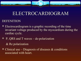 ELECTROCARDIOGRAM
DEFENITION
   Electrocardiogram is a graphic recording of the time
    invariant voltage produced by the myocardium during the
    cardiac cycle.
   P, QRS and T waves – de-polarization
    & Re polarization
   Clinical use – Diagnosis of diseases & conditions
    associated with heart.
 
