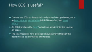 How ECG is useful? 
 Doctors use ECGs to detect and study many heart problems, such 
as heart attacks, arrhythmias (ah-RITH-me-ahs), and heart 
failure. 
 An EKG translates the heart's electrical activity into line tracings 
on paper. 
 The test measures how electrical impulses move through the 
heart muscle as it contracts and relaxes. 
 