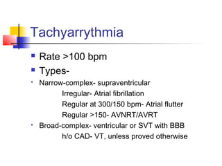 Tachyarrythmia
 Rate >100 bpm
 Types-
 Narrow-complex- supraventricular
Irregular- Atrial fibrillation
Regular at 300/150 bpm- Atrial flutter
Regular >150- AVNRT/AVRT
 Broad-complex- ventricular or SVT with BBB
h/o CAD- VT, unless proved otherwise
 