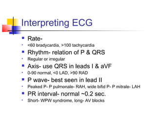 Interpreting ECG
 Rate-
 <60 bradycardia, >100 tachycardia
 Rhythm- relation of P & QRS
 Regular or irregular
 Axis- use QRS in leads I & aVF
 0-90 normal, <0 LAD, >90 RAD
 P wave- best seen in lead II
 Peaked P- P pulmonale- RAH, wide bifid P- P mitrale- LAH
 PR interval- normal ~0.2 sec.
 Short- WPW syndrome, long- AV blocks
 