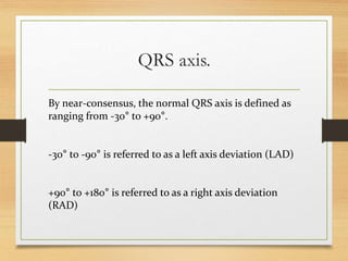 QRS axis.
By near-consensus, the normal QRS axis is defined as
ranging from -30° to +90°.
-30° to -90° is referred to as a left axis deviation (LAD)
+90° to +180° is referred to as a right axis deviation
(RAD)
 