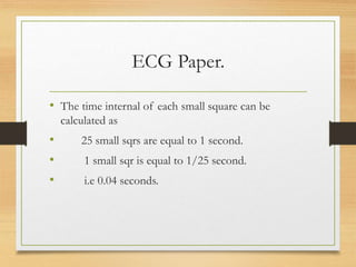 ECG Paper.
• The time internal of each small square can be
calculated as
• 25 small sqrs are equal to 1 second.
• 1 small sqr is equal to 1/25 second.
• i.e 0.04 seconds.
 