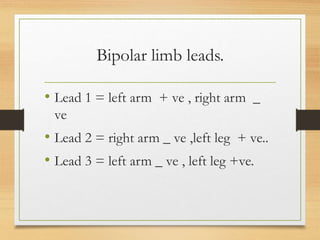 Bipolar limb leads.
• Lead 1 = left arm + ve , right arm _
ve
• Lead 2 = right arm _ ve ,left leg + ve..
• Lead 3 = left arm _ ve , left leg +ve.
 