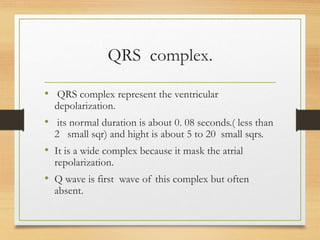 QRS complex.
• QRS complex represent the ventricular
depolarization.
• its normal duration is about 0. 08 seconds.( less than
2 small sqr) and hight is about 5 to 20 small sqrs.
• It is a wide complex because it mask the atrial
repolarization.
• Q wave is first wave of this complex but often
absent.
 
