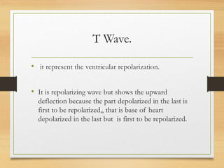 T Wave.
• it represent the ventricular repolarization.
• It is repolarizing wave but shows the upward
deflection because the part depolarized in the last is
first to be repolarized,, that is base of heart
depolarized in the last but is first to be repolarized.
 