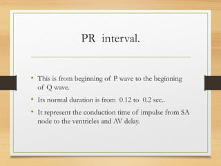 PR interval.
• This is from beginning of P wave to the beginning
of Q wave.
• Its normal duration is from 0.12 to 0.2 sec..
• It represent the conduction time of impulse from SA
node to the ventricles and AV delay.
 