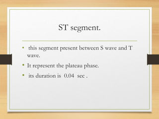 ST segment.
• this segment present between S wave and T
wave.
• It represent the plateau phase.
• its duration is 0.04 sec .
 