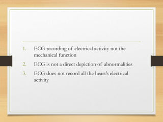 1. ECG recording of electrical activity not the
mechanical function
2. ECG is not a direct depiction of abnormalities
3. ECG does not record all the heart’s electrical
activity
 