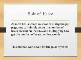Rule of 10 sec
As most EKGs record 10 seconds of rhythm per
page, one can simply count the number of
beats present on the EKG and multiply by 6 to
get the number of beats per 60 seconds.
This method works well for irregular rhythms
 