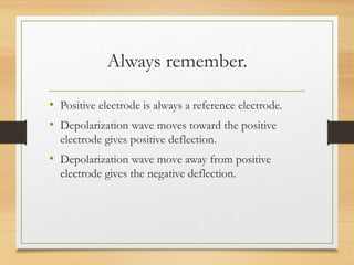 Always remember.
• Positive electrode is always a reference electrode.
• Depolarization wave moves toward the positive
electrode gives positive deflection.
• Depolarization wave move away from positive
electrode gives the negative deflection.
 