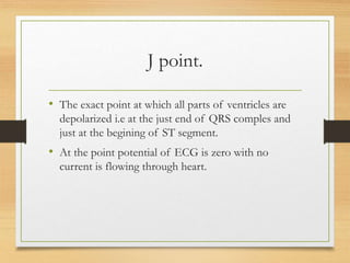 J point.
• The exact point at which all parts of ventricles are
depolarized i.e at the just end of QRS comples and
just at the begining of ST segment.
• At the point potential of ECG is zero with no
current is flowing through heart.
 