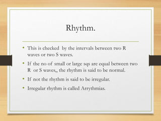 Rhythm.
• This is checked by the intervals between two R
waves or two S waves.
• If the no of small or large sqs are equal between two
R or S waves,, the rhythm is said to be normal.
• If not the rhythm is said to be irregular.
• Irregular rhythm is called Arrythmias.
 