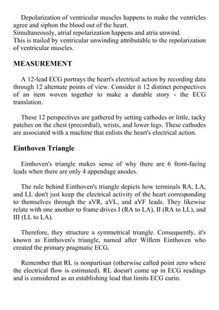 Depolarization of ventricular muscles happens to make the ventricles
agree and siphon the blood out of the heart.
Simultaneously, atrial repolarization happens and atria unwind.
This is trailed by ventricular unwinding attributable to the repolarization
of ventricular muscles.
MEASUREMENT
A 12-lead ECG portrays the heart's electrical action by recording data
through 12 alternate points of view. Consider it 12 distinct perspectives
of an item woven together to make a durable story - the ECG
translation.
These 12 perspectives are gathered by setting cathodes or little, tacky
patches on the chest (precordial), wrists, and lower legs. These cathodes
are associated with a machine that enlists the heart's electrical action.
Einthoven Triangle
Einthoven's triangle makes sense of why there are 6 front-facing
leads when there are only 4 appendage anodes.
The rule behind Einthoven's triangle depicts how terminals RA, LA,
and LL don't just keep the electrical activity of the heart corresponding
to themselves through the aVR, aVL, and aVF leads. They likewise
relate with one another to frame drives I (RA to LA), II (RA to LL), and
III (LL to LA).
Therefore, they structure a symmetrical triangle. Consequently, it's
known as Einthoven's triangle, named after Willem Einthoven who
created the primary pragmatic ECG.
Remember that RL is nonpartisan (otherwise called point zero where
the electrical flow is estimated). RL doesn't come up in ECG readings
and is considered as an establishing lead that limits ECG curio.
 