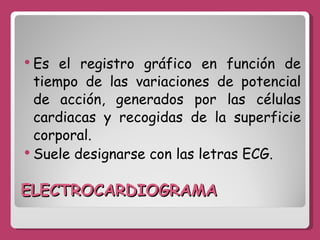 ELECTROCARDIOGRAMA Es el registro gráfico en función de tiempo de las variaciones de potencial de acción, generados por las células cardiacas y recogidas de la superficie corporal. Suele designarse con las letras ECG. 