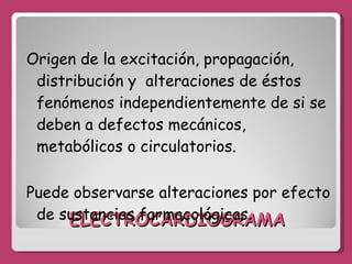 ELECTROCARDIOGRAMA Origen de la excitación, propagación, distribución y  alteraciones de éstos fenómenos independientemente de si se deben a defectos mecánicos, metabólicos o circulatorios. Puede observarse alteraciones por efecto de sustancias farmacológicas.  