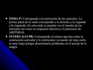 ONDA P:  Corresponde a la activación de las aurículas. La primer parte de la onda corresponde a la derecha y la segunda a la izquierda. En esta onda se pueden ver el tamaño de las aurículas así como su respuesta eléctrica y la presencia de ARITMIAS. INTERVALO PR:  Corresponde al retraso que hay entre la contracción auricular y la ventricular; no puede ser muy corto ni muy largo porque determinaría problemas en el pasaje de la sangre. 